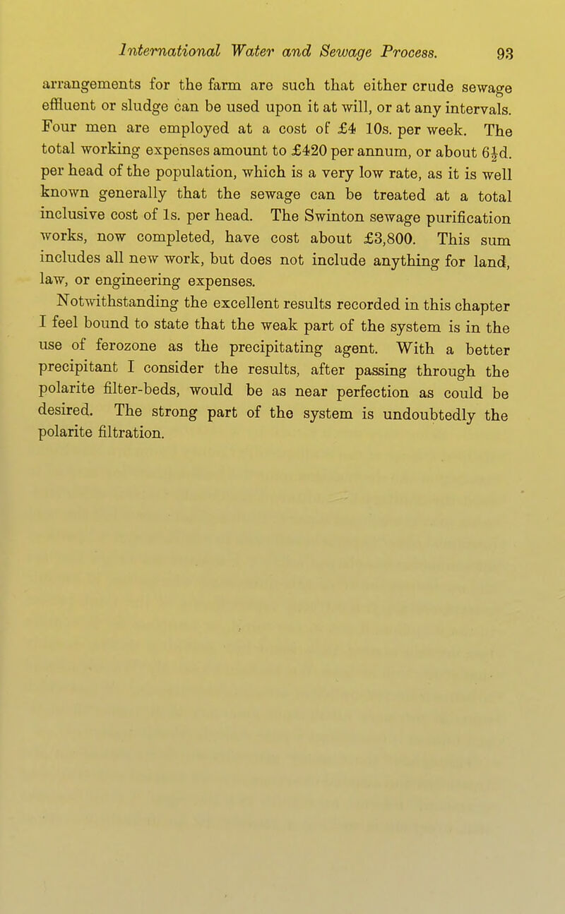 arrangements for the farm are such that either crude sewage effluent or sludge can be used upon it at will, or at any intervals. Four men are employed at a cost of £4 10s. per week. The total working expenses amount to £420 per annum, or about 6|d. per head of the population, which is a very low rate, as it is well known generally that the sewage can be treated at a total inclusive cost of Is. per head. The Swinton sewage purification works, now completed, have cost about £3,800. This sum includes all new work, but does not include anything for land, law, or engineering expenses. Notwithstanding the excellent results recorded in this chapter I feel bound to state that the weak part of the system is in the use of ferozone as the precipitating agent. With a better precipitant I consider the results, after passing through the polarite filter-beds, would be as near perfection as could be desired. The strong part of the system is undoubtedly the polarite filtration.