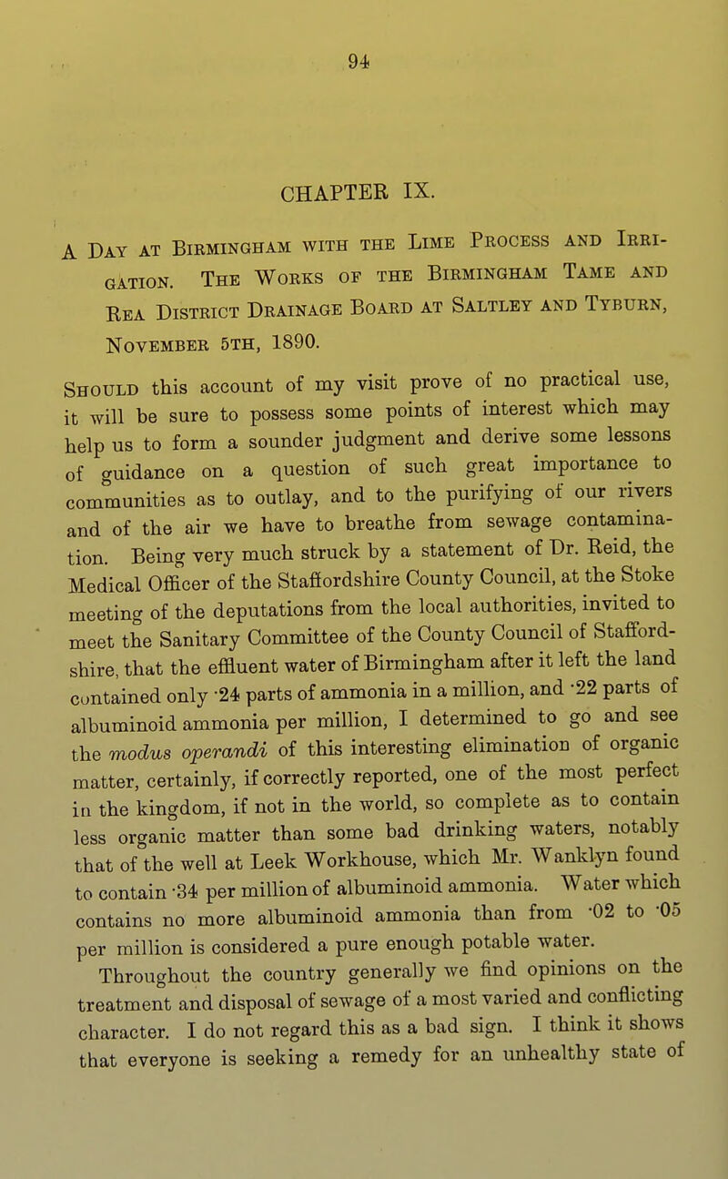 CHAPTER IX. A Day at Birmingham with the Lime Process and Irri- gation. The Works of the Birmingham Tame and Rea District Drainage Board at Saltley and Tyburn, November 5th, 1890. Should this account of my visit prove of no practical use, it will be sure to possess some points of interest which may help us to form a sounder judgment and derive some lessons of guidance on a question of such great importance to communities as to outlay, and to the purifying of our rivers and of the air we have to breathe from sewage contamina- tion. Being very much struck by a statement of Dr. Reid, the Medical Officer of the Stafiordshire County Council, at the Stoke meeting of the deputations from the local authorities, invited to meet the Sanitary Committee of the County Council of Stafford- shire, that the effluent water of Birmingham after it left the land contained only 24 parts of ammonia in a million, and -22 parts of albuminoid ammonia per million, I determined to go and see the modus operandi of this interesting elimination of organic matter, certainly, if correctly reported, one of the most perfect in the kingdom, if not in the world, so complete as to contam less organic matter than some bad drinking waters, notably that of the well at Leek Workhouse, which Mr. Wanklyn found to contain -34 per million of albuminoid ammonia. Water which contains no more albuminoid ammonia than from -02 to '05 per million is considered a pure enough potable water. Throughout the country generally we find opinions on the treatment and disposal of sewage of a most varied and conflicting character. I do not regard this as a bad sign. I think it shows that everyone is seeking a remedy for an unhealthy state of