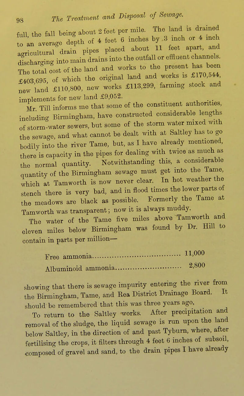 Ml the fall being about 2 feet per mile. The land is drained T^n lZge deV of ^ ^eet 6 inches by 3 inch or 4 inch a Jcul al'drain' pipes placed about 11 feet apart, and dl barging into main drains into the outfall or effluent channels. S tot'alc'ostoftheland and works to the P-ent has been £403 695 of which the original land and works is £l70,o44 new land £110,800, new works £113,299, farming stock and implements for new land £9,052. _ Mr Till informs me that some of the constituent authorities, including Birmingham, have constructed considerable lengths of storm-water sewers, but some of the storm water mixed with the sewage, and what cannot be dealt with at Saltley has to go bodily into the river Tame, but, as I have already mentioned, there is capacity in the pipes for dealing with twice as much as the normal quantity. Notwithstanding this, a considerable quantity of the Birmingham sewage must get into the Tame, which at Tamworth is now never clear. In hot weather the stench there is very bad, and in flood times the lower parts of the meadows are black as possible. Formerly the Tame at Tamworth was transparent; now it is always muddy. The water of the Tame five miles above Tamworth and eleven miles below Birmingham was found by Dr. Hill to contain in parts per million- Free ammonia 11,000 Albuminoid ammonia 2,800 showing that there is sewage impurity entering the river from the Birmingham, Tame, and Rea District Drainage Board. It should be remembered that this was three years ago. To return to the Saltley works. After precipitation and removal of the sludge, the liquid sewage is run upon the land below Saltley, in the direction of and past Tyburn, where, after fertilising the crops, it filters through 4 feet 6 inches of subsoil, composed of gravel and sand, to the drain pipes I have already