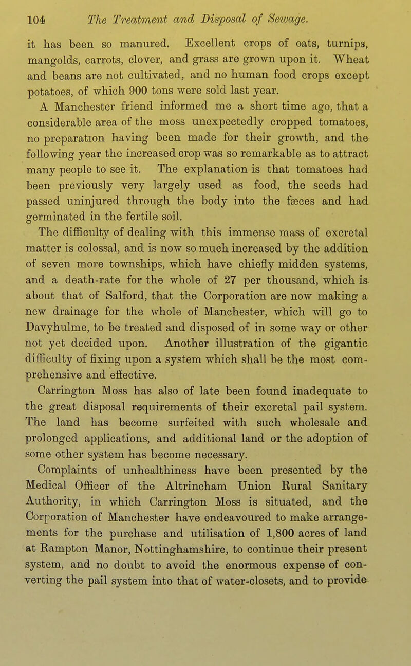 it has been so manured. Excellent crops of oats, turnips, mangolds, carrots, clover, and grass are grown upon it. Wheat and beans are not cultivated, and no human food crops except potatoes, of which 900 tons were sold last year. A Manchester friend informed me a short time ago, that a considerable area of the moss unexpectedly cropped tomatoes, no preparation having been made for their growth, and the following year the increased crop was so remarkable as to attract many people to see it. The explanation is that tomatoes had. been previously very largely used as food, the seeds had passed uninjured through the body into the faeces and had germinated in the fertile soil. The difl&culty of dealing with this immense mass of excretal matter is colossal, and is now so much increased by the addition of seven more townships, which have chiefly midden systems, and a death-rate for the whole of 27 per thousand, which is. about that of Salford, that the Corporation are now making a new drainage for the whole of Manchester, which will go to Davyhulme, to be treated and disposed of in some way or other not yet decided upon. Another illustration of the gigantic difficulty of fixing upon a system which shall be the most com- prehensive and efiective. Carrington Moss has also of late been found inadequate to the great disposal requirements of their excretal pail system. The land has become surfeited with such wholesale and prolonged applications, and additional land or the adoption of some other system has become necessary. Complaints of unhealthiness have been presented by the Medical Officer of the Altrincham Union Rural Sanitary Authority, in which Carrington Moss is situated, and the Corporation of Manchester have endeavoured to make arrange- ments for the purchase and utilisation of 1,800 acres of land at Rampton Manor, Nottinghamshire, to continue their present system, and no doubt to avoid the enormous expense of con- verting the pail system into that of water-closets, and to provide