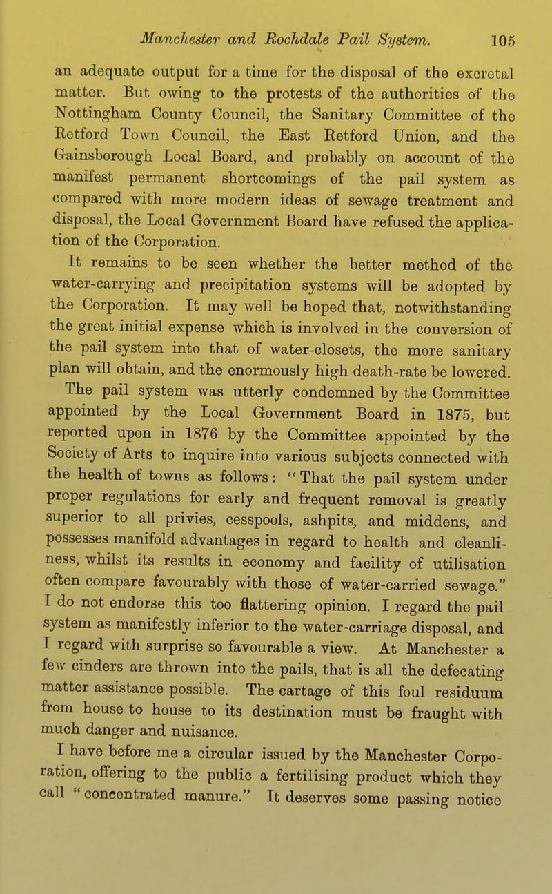 an adequate output for a time for the disposal of the excretal matter. But owing to the protests of the authorities of the Nottingham County Council, the Sanitary Committee of the Retford Town Council, the East Retford Union, and the Gainsborough Local Board, and probably on account of the manifest permanent shortcomings of the pail system as compared with more modern ideas of sewage treatment and disposal, the Local Government Board have refused the applica- tion of the Corporation. It remains to be seen whether the better method of the water-carrying and precipitation systems will be adopted by the Corporation. It may well be hoped that, notwithstanding the great initial expense which is involved in the conversion of the pail system into that of water-closets, the more sanitary plan will obtain, and the enormously high death-rate be lowered. The pail system was utterly condemned by the Committee appointed by the Local Government Board in 1875, but reported upon in 1876 by the Committee appointed by the Society of Arts to inquire into various subjects connected with the health of towns as follows:  That the pail system under proper regulations for early and frequent removal is greatly superior to all privies, cesspools, ashpits, and middens, and possesses manifold advantages in regard to health and cleanli- ness, whilst its results in economy and facility of utilisation often compare favourably with those of water-carried sewage. I do not endorse this too flattering opinion. I regard the pail system as manifestly inferior to the water-carriage disposal, and I regard with surprise so favourable a view. At Manchester a few cinders are thrown into the pails, that is all the defecating matter assistance possible. The cartage of this foul residuum from house to house to its destination must be fraught with much danger and nuisance. I have before me a circular issued by the Manchester Corpo- ration, oflFering to the public a fertilising product which they call  concentrated manure. It deserves some passing notice