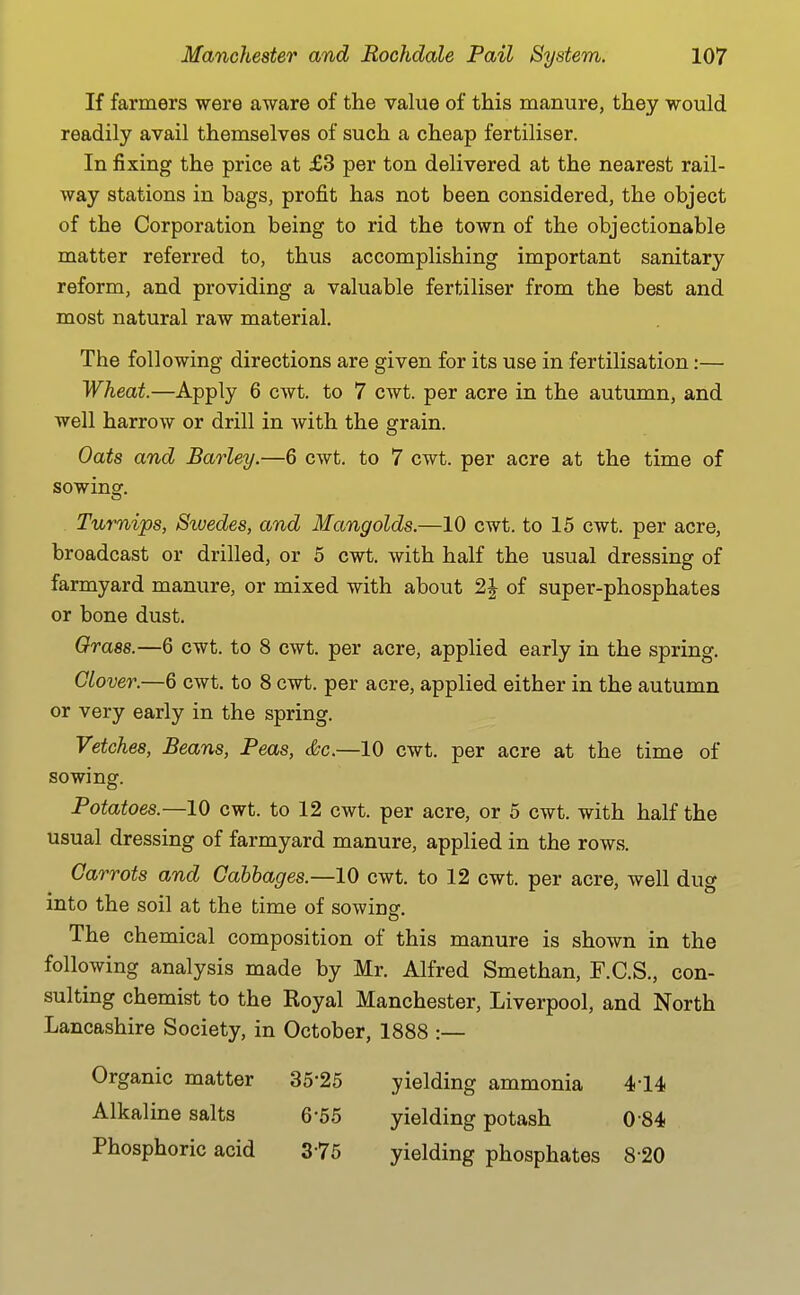 If farmers were aware of the value of this manure, they would readily avail themselves of such a cheap fertiliser. In fixing the price at £3 per ton delivered at the nearest rail- way stations in bags, profit has not been considered, the object of the Corporation being to rid the town of the objectionable matter referred to, thus accomplishing important sanitary reform, and providing a valuable fertiliser from the best and most natural raw material. The following directions are given for its use in fertilisation:— Wheat.—Apply 6 cwt. to 7 cwt. per acre in the autiunn, and well harrow or drill in with the grain. Oats and Barley.—6 cwt. to 7 cwt. per acre at the time of sowing. Turnips, Srvedes, and Mangolds.—10 cwt. to 15 cwt. per acre, broadcast or drilled, or 5 cwt. with half the usual dressing of farmyard manure, or mixed with about 2J of super-phosphates or bone dust. Grass.—6 cwt. to 8 cwt. per acre, applied early in the spring. Clover.—6 cwt. to 8 cwt. per acre, applied either in the autumn or very early in the spring. Vetches, Beans, Peas, &c.—10 cwt. per acre at the time of sowing. Potatoes.—10 cwt. to 12 cwt. per acre, or 5 cwt. with half the usual dressing of farmyard manure, applied in the rows. Carrots and Cabbages.—10 cwt. to 12 cwt. per acre, well dug into the soil at the time of sowinsr. The chemical composition of this manure is shown in the following analysis made by Mr. Alfred Smethan, F.C.S., con- sulting chemist to the Royal Manchester, Liverpool, and North Lancashire Society, in October, 1888 :— Organic matter 35-25 yielding ammonia 414 Alkaline salts 6'55 yielding potash 0-84 Phosphoric acid 375 yielding phosphates 8-20