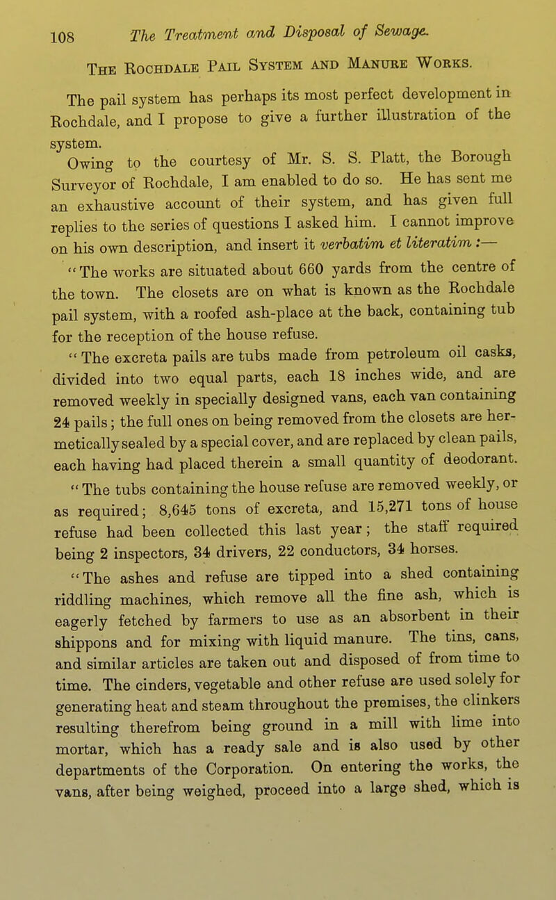 The Kochdale Pail System and Manure Works. The pail system has perhaps its most perfect development in Kochdale, and I propose to give a further illustration of the system. Owing to the courtesy of Mr. S. S. Piatt, the Borough Surveyor of Kochdale, I am enabled to do so. He has sent me an exhaustive account of their system, and has given full replies to the series of questions I asked him. I cannot improve on his own description, and insert it verbatim et literatim:— The works are situated about 660 yards from the centre of the town. The closets are on what is known as the Kochdale pail system, with a roofed ash-place at the back, containing tub for the reception of the house refuse. The excreta pails are tubs made from petroleum oil casks, divided into two equal parts, each 18 inches wide, and are removed weekly in specially designed vans, each van contaimng 24 pails; the full ones on being removed from the closets are her- metically sealed by a special cover, and are replaced by clean pails, each having had placed therein a small quantity of deodorant.  The tubs containing the house refuse are removed weekly, or as required; 8,645 tons of excreta, and 15,271 tons of house refuse had been collected this last year; the staff required being 2 inspectors, 34 drivers, 22 conductors, 34 horses. The ashes and refuse are tipped into a shed containing riddling machines, which remove all the fine ash, which is eagerly fetched by farmers to use as an absorbent in their shippons and for mixing with liquid manure. The tins, cans, and similar articles are taken out and disposed of from time to time. The cinders, vegetable and other refuse are used solely for generating heat and steam throughout the premises, the clinkers resulting therefrom being ground in a mill with lime into mortar, which has a ready sale and is also used by other departments of the Corporation. On entering the works, the vans, after being weighed, proceed into a large shed, which is