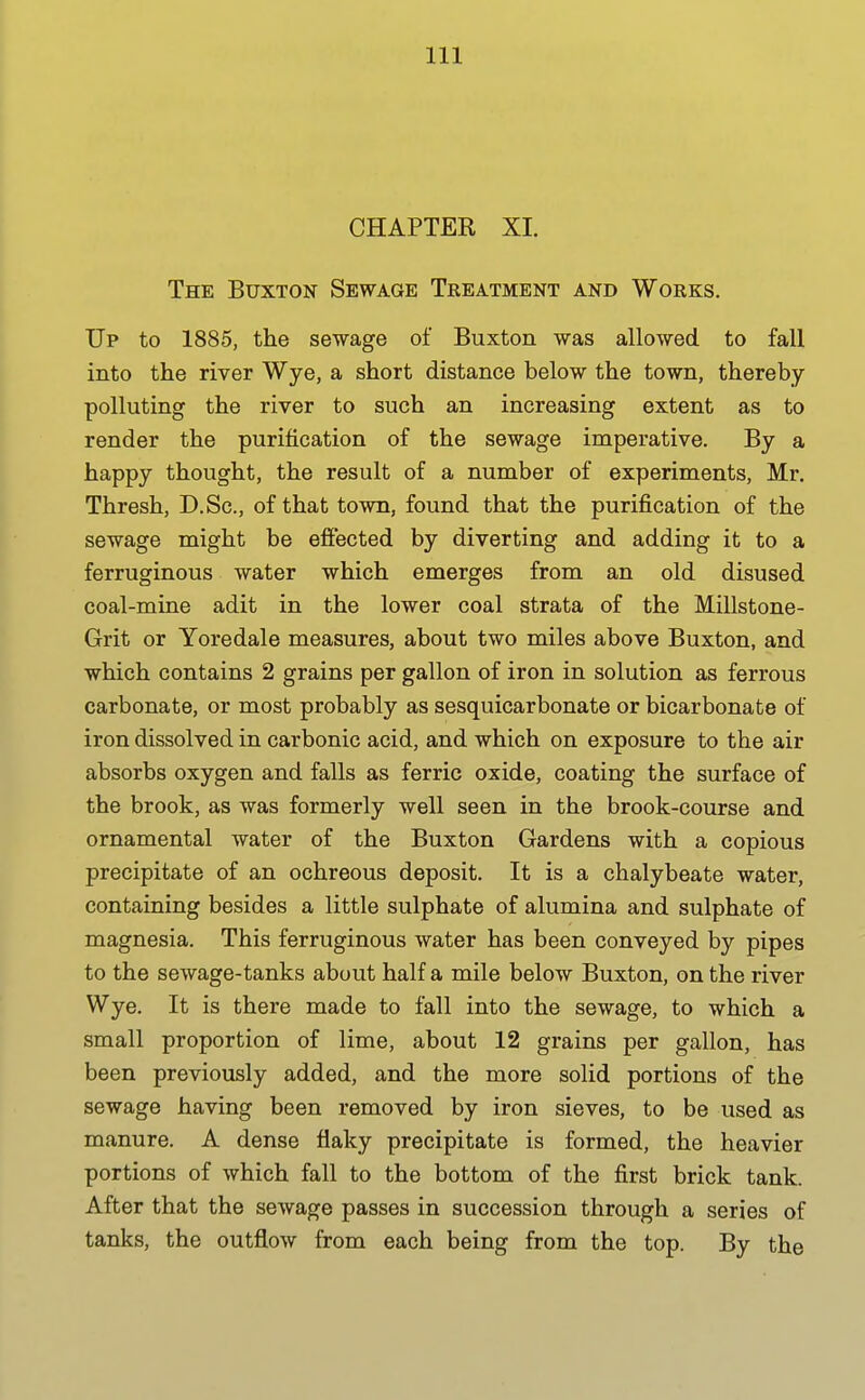 CHAPTER XI. The Buxton Sewage Treatment and Works. Up to 1885, the sewage of Buxton was allowed to fall into the river Wye, a short distance below the town, thereby- polluting the river to such an increasing extent as to render the purification of the sewage imperative. By a happy thought, the result of a number of experiments, Mr. Thresh, D.Sc, of that town, found that the purification of the sewage might be effected by diverting and adding it to a ferruginous water which emerges from an old disused coal-mine adit in the lower coal strata of the Millstone- Grit or Yoredale measures, about two miles above Buxton, and which contains 2 grains per gallon of iron in solution as ferrous carbonate, or most probably as sesquicarbonate or bicarbonate of iron dissolved in carbonic acid, and which on exposure to the air absorbs oxygen and falls as ferric oxide, coating the surface of the brook, as was formerly well seen in the brook-course and ornamental water of the Buxton Gardens with a copious precipitate of an ochreous deposit. It is a chalybeate water, containing besides a little sulphate of alumina and sulphate of magnesia. This ferruginous water has been conveyed by pipes to the sewage-tanks about half a mile below Buxton, on the river Wye. It is there made to fall into the sewage, to which a small proportion of lime, about 12 grains per gallon, has been previously added, and the more solid portions of the sewage having been removed by iron sieves, to be used as manure. A dense flaky precipitate is formed, the heavier portions of which fall to the bottom of the first brick tank. After that the sewage passes in succession through a series of tanks, the outflow from each being from the top. By the
