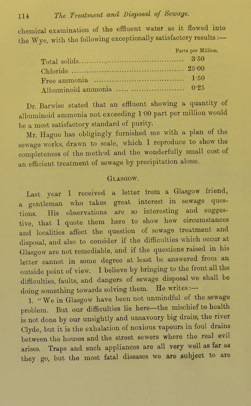 chemical examination of the effluent water as it flowed into the Wye, with the following exceptionally satisfactory results :— Parts per Million. Total solids ., ^'^^ Chloride 25-00 Free ammonia 1'^^ Albuminoid ammonia 0'25 Dr. Barwise stated that an effluent showing a quantity of albuminoid ammonia not exceeding I'OO part per million would be a most satisfactory standard of purity. Mr. Hague has obligingly furnished me with a plan of the sewage works, drawn to scale, which I reproduce to show the completeness of the method and the wonderfully small cost of an efficient treatment of sewage by precipitation alone. Glasgow. Last year I received a letter from a Glasgow friend, a gentleman who takes great interest in sewage ques- tions. His observations are so interesting and sugges- tive, that I quote them here to show how circumstances and' localities affect the question of sewage treatment and disposal, and also to consider if the difficulties which occur at Glasgow are not remediable, and if the questions raised in his letter cannot in some degree at least be answered from an outside point of view. I believe by bringing to the front all the difficulties, faults, and dangers of sewage disposal we shall be doing something towards solving them. He writes :— 1.  We in Glasgow have been not unmindful of the sewage problem. But our difficulties lie here—the mischief to health is not done by our unsightly and unsavoury big drain, the river Clyde, but it is the exhalation of noxious vapours in foul drains between the houses and the street sewers where the real evil arises. Traps and such appliances are all very well as far as they go, but the most fatal diseases we are subject to are