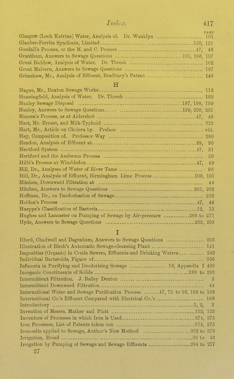 PAOF. Glasgow (Loch Katrine) Water, Analysis of. Dr. Wanklyn 101 Glauber-Ferrite Syndicate, Limited 150, 151 Goodall's Process, or the M. and C. Process 47, 48 Grantham, Answers to Sewage Questions 19.;, 196, 197 Great Baddow, Analy.sis of Water. Dr. Thresh 102 Great Malvern, Answers to Sewage Questions 197 Grimshaw, Mr., Analysis of Effluent, Bradbury's Patent 148 H Hague, Mr., Buxton Sewage Works 112 Hanningfield, Analysis of Water. Dr. Thresh 102 Hanley Sewage Disposal 197, 198, 199 Hanley, Answers to Sewage Questions ; 199, 200, 201 Hansen's Process, as at Aldershot 47, 49 Hart, Mr. Ernest, and Milk-Typhoid 323 Hart, Mr., Article on Cholera by, Preface viii. Hay, Composition of. Professor Way 280 Hendon, Analyses of Effluent at 89, 90 Hertford System 47, 51 Hertford and the Anderson Process 50 Hill^'s Process at Wimbledon 47, 49 Hill, Dr., Analyses of Water of River Tame 98 Hill, Dr., Analysis of Effluent, Birmingham Lime Process ... 100, 101 Hitchen, Downward Filtration at 44 Hitchen, Answers to Sewage Questions 201, 202 Hofifman, Dr., on Deodorisation of Sewage 236 Holden's Process 47, 49 Hueppe's Classification of Bacteria 12, 13 Hughes and Lancaster on Pumping of Sewage by Air-pressure 266 to 271 Hyde, Answers to Sewage Questions 202, 203 I Ilford, Chadwell and Dagenham, Answers to Sewage Questions 203 Illustration of Birch's Automatic Sewage-cleansing Plant 141 Impurities (Organic) in Crude Sewers, Effluents and Drinking Waters 240 Individual Bacteroids, Figure of 300 Infusoria in Purifying and Deodorising Sewage 16, Appendix I 408 Inorganic Constituents of Solids 289 to 293 Intermittent Filtration. J. Bailey Denton 3 Intermittent Downward Filti-atiou 44 International Water and Sewage Purification Process 47, 75 to 93, 166 to 168 International Co.'s Effluent Compared with Electrical Co.'s 168 Introductory 1, 2, 3 Invention of Messrs. Mather and Piatt 152, 153 Inventors of Processes in which Iron is Used 374, 375 Iron Processes, List of Patents taken out 374, 375 Iron-salts applied to Sewage, Author's New Method 362 to 379 Irrigation, Broad 36 to 43 Irrigation by Pumping of Sewage and Sewage Effluents 264 to 277 27