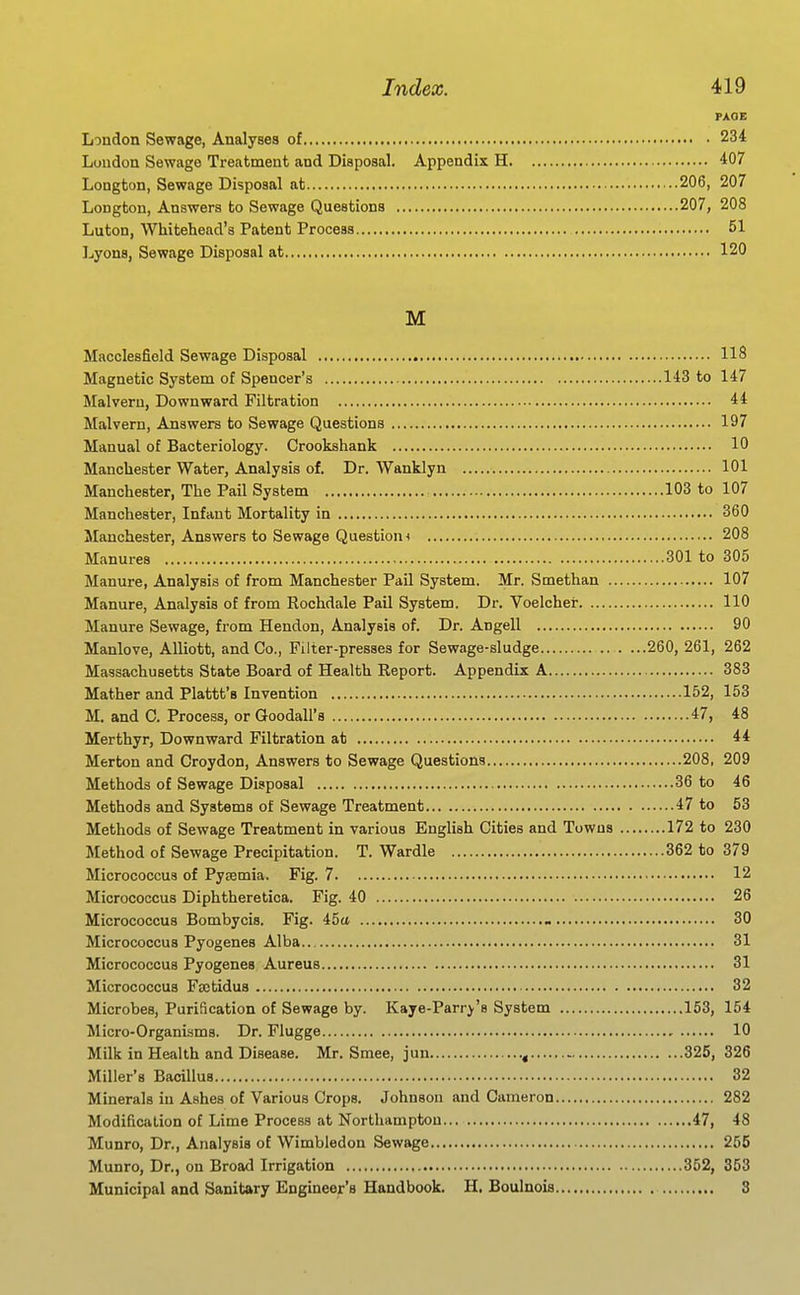PAQE London Sewage, Analyses of 234 Loudon Sewage Treatment and Disposal. Appendix H 407 Longton, Sewage Disposal at 206, 207 Longton, Answers to Sewage Questions 207, 208 Luton, Whitehead's Patent Process 51 Lyons, Sewage Disposal at 120 M Macclesfield Sewage Disposal 118 Magnetic System of Spencer's 143 to 147 Malvern, Downward Filtration 44 Malvern, Answers to Sewage Questions 197 Manual of Bacteriology. Crookshank 10 Manchester Water, Analysis of. Dr. Wanklyn 101 Manchester, The Pail System 103 to 107 Manchester, Infant Mortality in 360 Manchester, Answers to Sewage Question < 208 Manures 301 to 305 Manure, Analysis of from Manchester Pail System. Mr. Smethan 107 Manure, Analysis of from Rochdale Pail System. Dr. Voelchei- 110 Manure Sewage, from Hendon, Analysis of. Dr. Angell 90 Manlove, AUiott, and Co., Filter-presses for Sewage-sludge . ...260, 261, 262 Massachusetts State Board of Health Report. Appendix A 383 Mather and Plattt's Invention 152, 153 M. and C. Process, or Goodall's 47, 48 Merthyr, Downward Filtration at 44 Merton and Croydon, Answers to Sewage Questions 208, 209 Methods of Sewage Disposal 36 to 46 Methods and Systems of Sewage Treatment 47 to 53 Methods of Sewage Treatment in various English Cities and Towns 172 to 230 Method of Sewage Precipitation. T. Wardle 362 to 379 Micrococcus of Pysemia. Fig. 7 12 Micrococcus Diphtheretica. Fig. 40 26 Micrococcus Bombycis. Fig. 45a 30 Micrococcus Pyogenes Alba.. 31 Micrococcus Pyogenes Aureus 31 Micrococcus Fcetidus 32 Microbes, Purification of Sewage by. Kaye-Parr^'s System 153, 154 Micro-Organisms. Dr. Flugge 10 Milk in Health and Disease. Mr. Smee, jun 325, 326 Miller's Bacillus 32 Minerals in Ashes of Various Crops. Johnson and Cameron 282 Modification of Lime Process at Northampton 47, 48 Munro, Dr., Analysis of Wimbledon Sewage 255 Munro, Dr., on Broad Irrigation 352, 353 Municipal and Sanitary Engineer's Handbook. H. Boulnois 3