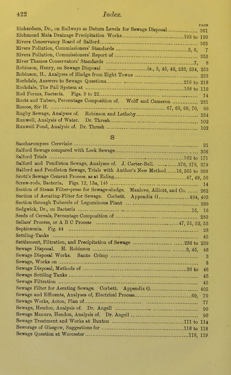 PAGE Richardson, Dr., on Railways as Datum Levels for Sewage Disposal 361 Richmond Maia Drainage Precipitation Works 123 to 130 Rivers Conservancy Board of Salford ggg Rivers Pollution, Commissioners' Standards 5 g 7 Rivers Pollution, Commissioners' Report of 353 River Thames Conservators' Standards 7 g Robinson, Henry, on Sewage Disposal ix., 3, 45, 45, 233, 234, 253 Robinson, H., Analyses of Sludge from Eight Towns 253 Rochdale, Answers to Sewage Questions 216 to 218 Rochdale, The Pail System at 108 to 110 Rod Forms, Bacteria. Figs. 9 to 22 Roots and Tubers, Percentage Composition of. Wolflf and Cameron 281 Roscoe, Sir H 67, 68, 69, 70, 80 Rugby Sewage, Analyses of. Robinson and Letheby 234 Runwell, Analysis of Water. Dr. Thresh IO2 Runwell Pond, Analysis of. Dr. Thresh IO2 S Saccharomyces Cerevisise 3I Salford Sewage compared with Leek Sewage 356 Salford Trials 162 to 171 Salford and Pendleton Sewage, Analyses of. J. Carter-Bell _ 376, 378, 379 Salford and Pendleton Sewage, Trials with Author's New Method 16,365 to 368 Scott's Sewage Cement Process, as at Ealing 47^ 49^ 50 Screw-rods, Bacteria. Figs. 12, 13o, 146 I4 Section of Steam Filter-press for Sewage-sludge. Manlove, Alliotfc, and Co 262 Section of Aerating-Filter for Sewage. Corbett. Appendix Q 404, 405 Section through Tubercle of Leguminous Plant 299 Sedgwick, Dr., on Bacteria „ 15^ 16 Seeds of Cereals, Percentage Composition of 280 Sellars' Process, or A B C Process 47^ 51^ 52, 53 Septicaemia. Fig. 44 28 Settling-Tanks 45 Settlement, Filtration, and Precipitation of Sewage 236 to 239 Sewage Disposal. H. Robinson 3^ 45^ 45 Sewage Disposal Works. Santo Crimp 3 Sewage, Works on 3 Sewage Disposal, Methods of 36 to 46 Sewage Settling Tanks 45 Sewage Filtration 45 Sewage Filter for Aerating Sewage. Corbett. Appendix G 405 Sewage and Effluents, Analyses of. Electrical Process 69, 70 Sewage Works, Acton, Plan of 77 Sewage, Hendon, Analysis of. Dr. Angell 9O Sewage Manure, Hendon, Analysis of. Dr. Angell 90 Sewage Treatment and Works at Buxton Ill to II4 Sewerage of Glasgow, Suggestions for 116 to 118 Sewage Question at Worcester , , 118^ 119