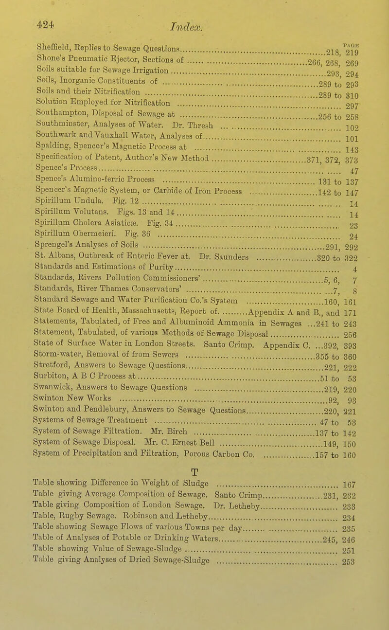 Sheffield, Replies to Sewage Questions 218 219 Shone's Pneumatic Ejector, Sections of 266 268' 269 Soils suitable for Sewage Irrigation ' 293' 294 Soils, Inorganic Constituents of 289 to 293 Soils and their Nitrification 289 to 310 Solution Employed for Nitrification 297 Southampton, Disposal of Sewage at 256 to 258 Southmiuster, Analyses of Water. Dr. Thresh  102 Southwark andVauxhall Water, Analyses of 101 Spalding, Spencer's Magnetic Process at I43 Specification of Patent, Author's New Method 37I 372 373 Spence's Process Spence's Alumino-ferric Process I3I 137 Spencer's Magnetic System, or Carbide of Iron Process 142 to 147 Spirillum Undula. Fig. 12 1^ Spirillum Volutans. Figs. 13 and 14 I4 Spirillum Cholera Asiaticte. Fig. 34 23 Spirillum Obermeieri. Fig. 36 24 Sprengel's Analyses of Soils 291 292 St. Albans, Outbreak of Enteric Fever at. Dr. Saunders 320 to 322 Standards and Estimations of Purity 4 Standards, Rivers Pollution Commissioners' 5 q 7 Standards, River Thames Conservators' 7 3 Standard Sewage and Water Purification Co.'s System 160, 161 State Board of Health, Massachusetts, Report of Appendix A and B., and 171 Statements, Tabulated, of Free and Albuminoid Ammonia in Sewages ...241 to 243 Statement, Tabulated, of various Methods of Sewage Disposal 256 State of Surface Water in London Streets. Santo Crimp. Appendix C. ...392, 393 Storm-water, Removal of fi'om Sewers 355 330 Stretford, Answers to Sewage Questions 221 222 Surbiton, ABC Process at 51 to 53 Swanwick, Answers to Sewage Questions 219 220 Swinton New Works 92 93 Swinton and Pendlebury, Answers to Sewage Questions 220, 221 Systems of Sewage Treatment 47 to 53 System of Sewage Filtration. Mr. Birch I37 to 142 System of Sewage Disposal. Mr. C. Ernest Bell 149^ 150 System of Precipitation and Filtration, Porous Carbon Co 157 to 160 T Table showing Difference in Weight of Sludge 167 Table giving Average Composition of Sewage. Santo Crimp 231, 232 Table giving Composition of London Sewage. Dr. Letheby 233 Table, Rugby Sewage. Robinson and Letheby 234 Table showing Sewage Flows of various Towns per day 235 Table of Analyses of Potable or Drinking Waters 245 246 Table showing Value of Sewage-Sludge 251 Table giving Analyses of Dried Sewage-Sludge 253