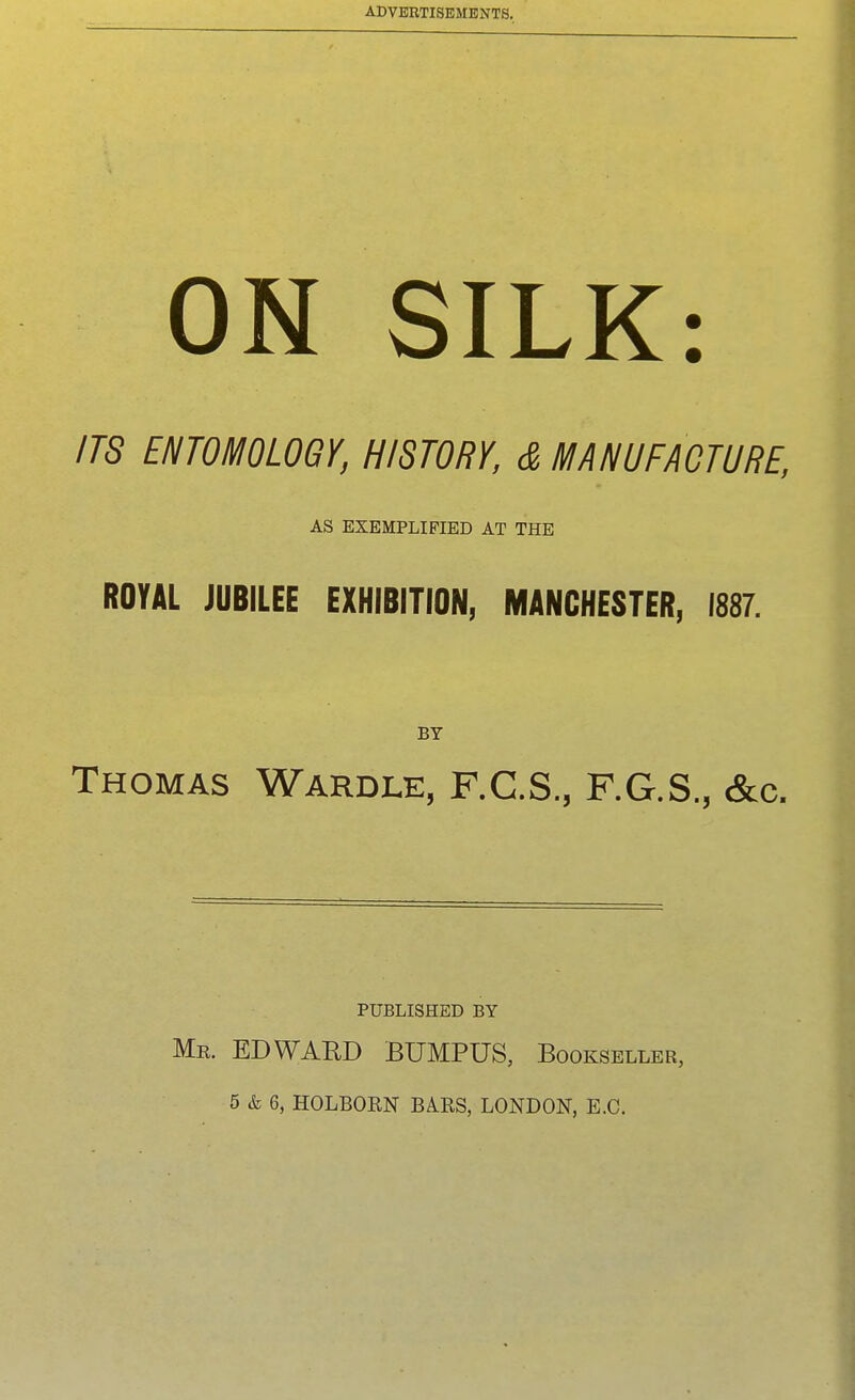 ON SILK: ITS ENTOMOLOGY, HISTORY, & MANUFACTURE, AS EXEMPLIFIED AT THE ROYAL JUBILEE EXHIBITION, MANCHESTER, 1887. BY Thomas Wardle, F.C.S., F.G.S., &c. PUBLISHED BY Me. EDWARD BUMPUS, Bookseller, 5 & 6, HOLBORN BARS, LONDON, E.G.