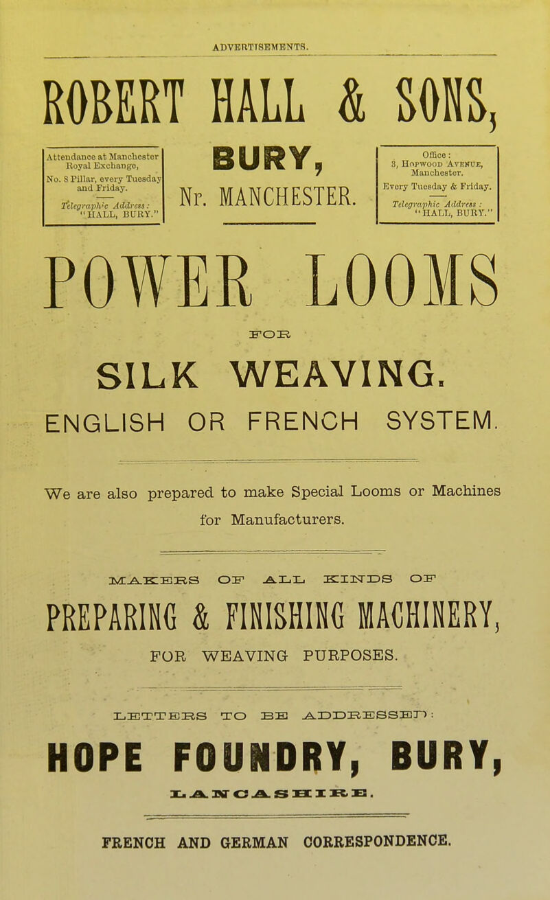 ROBERT HALL & SOHS^ Attendance at Manchestor Royal Exchango, No. 8 Pillar, every Tuesday and Friday. Telegraph'C Address: UALL, BURY. BURY, Nr. MANCHESTER. Office: 3, HopwooD Avenue, Manchester. Kvery Tuesday <fc Friday. Telegraphic Address : HALL, BURY. POWER LOOMS SILK WEAVING. ENGLISH OR FRENCH SYSTEM We are also prepared to make Special Looms or Machines for Manufacturers. PREPARING & FINISHING MACHINERY, FOR WEAVING PURPOSES. LETTERS TO BE .A.IDIDE.ESSEJ~) : HOPE FOUNDRY, BURY, FRENCH AND GERMAN CORRESPONDENCE.