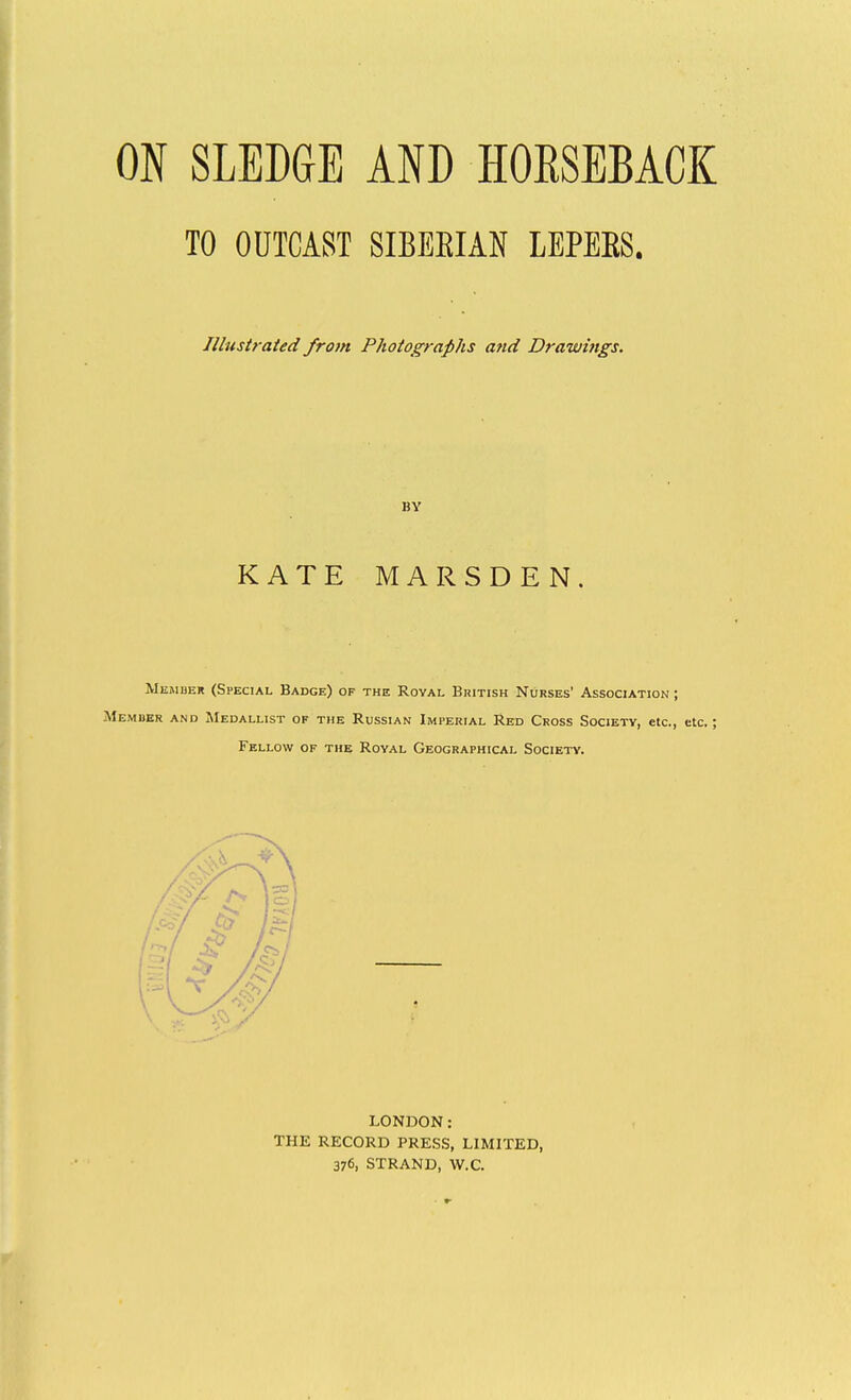 ON SLEDGE AND HOESEBACK TO ODTCAST SIBEEIAN LEPEES. Illustrated from Photographs and Drawings. BY KATE MARSDEN, Memuer (Special Badge) of the Royal British Nurses' Association ; Member and Medallist of the Russian Imperial Red Cross Society, etc., etc.; Fellow of the Roval Geographical Society. LONDON: THE RECORD PRESS, LIMITED, 376, STRAND, W.C.