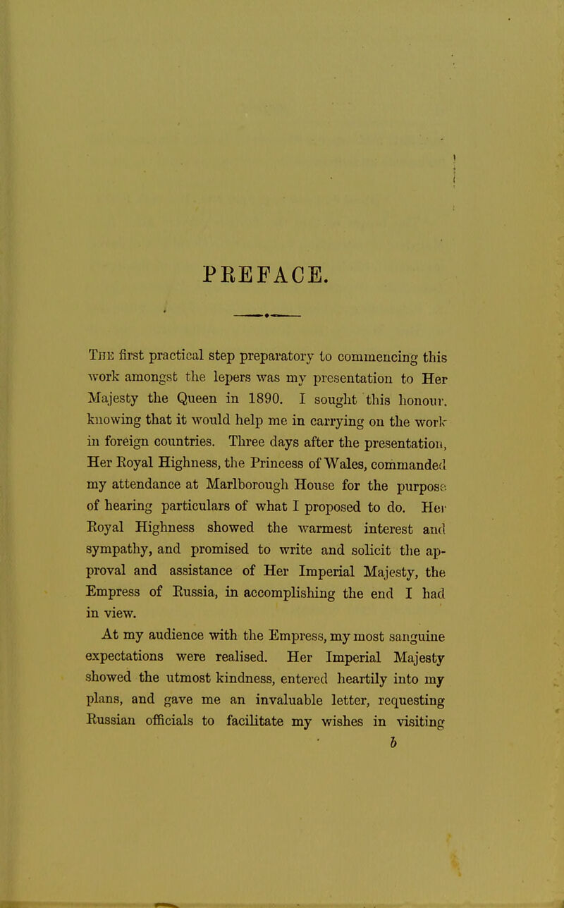 PEEFACE The first practical step preparatory to commencing this work amongst the lepers was my presentation to Her Majesty the Queen in 1890. I sought this honour, knowing that it would help me in carrying on the work in foreign countries. Three days after the presentation, Her Eoyal Highness, the Princess of Wales, commanded my attendance at Marlborough House for the purpose, of hearing particulars of what I proposed to do. Hei- Eoyal Highness showed the warmest interest and sympathy, and promised to write and solicit the ap- proval and assistance of Her Imperial Majesty, the Empress of Eussia, in accomplishing the end I had in view. At my audience with the Empress, my most sanguine expectations were realised. Her Imperial Majesty showed the utmost kindness, entered heartily into my plans, and gave me an invaluable letter, requesting Eussian officials to facilitate my wishes in visiting 6