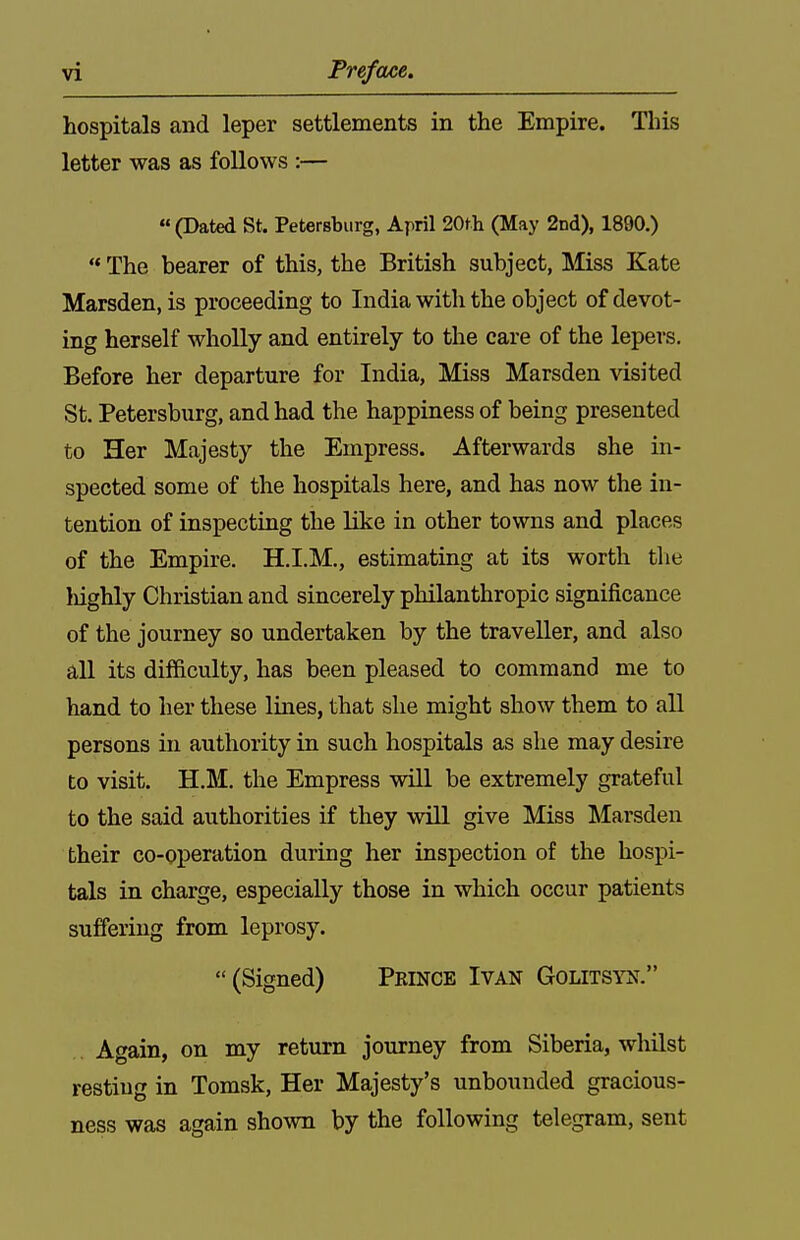 hospitals and leper settlements in the Empire. This letter was as follows :— (Dated St. Petersburg, April 20th (May 2nd), 1890.) ** The bearer of this, the British subject, Miss Kate Marsden, is proceeding to India with the object of devot- ing herself wholly and entirely to the care of the lepers. Before her departure for India, Miss Marsden visited St. Petersburg, and had the happiness of being presented to Her Majesty the Empress. Afterwards she in- spected some of the hospitals here, and has now the in- tention of inspecting the like in other towns and places of the Empire. H.I.M., estimating at its worth tlie Mghly Christian and sincerely philanthropic significance of the journey so undertaken by the traveller, and also all its difficulty, has been pleased to command me to hand to her these lines, that she might show them to all persons in authority in such hospitals as she may desire to visit. H.M. the Empress wiU be extremely grateful to the said authorities if they will give Miss Marsden their co-operation during her inspection of the hospi- tals in charge, especially those in which occur patients suffering from leprosy. (Signed) Peince Ivan Golitsyij. . Again, on my return journey from Siberia, whilst resting in Tomsk, Her Majesty's unbounded gracious- ness was again shown by the following telegram, sent