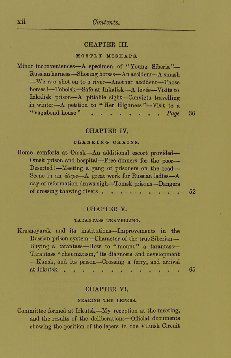 CHAPTER nr. M08TLT MISHAPS. Minor inconveniences—A specimen of Young Siberia— Russian harness—Shoeing horses—An accident—A smash —We are shot on to a river—Another accident—Those horses!—Tobolsk—Safe at Inkalisk—A levee—Visits to Inkalisk prison—A pitiable sight—Convicts travelling in winter—A petition to Her Highness—Visit to a  vagabond house Page 36 CHAPTER IV. CLANKING CHAINS. Home comforts at Omsk—An additional escort provided— Omsk prison and hospital—Free dinners for the poor— Deserted !—^Meeting a gang of prisoners on the road— Scene in an etape—A great work for Russian ladies—^A day of refurmation draws nigh—Tomsk prisons—Dangers of crossing thawing rivers 52 CHAPTER V. TARANTASS TRAVELLING. Krasnoyarsk and its institutions—Improvements in the Russian prison system—Character of the true Siberian— Baying a tarantass—How to mount a tarantass— Tarautass  rheumatism, its diagnosis and development —Kansk, aud its prison—Crossing a feiTy, and arrival at Irkutsk 65 CHAPTER VI. NEARING THE LEPERS. Committee formed at Irkutsk—My reception at the meeting, and the results of the deliberations—Official documents showing the position of the lepers in the Viluisk Circuit