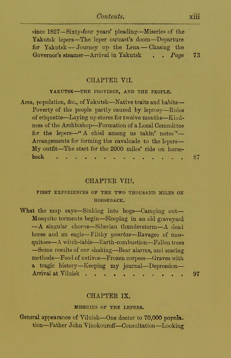 .since 1827—Sixty-four years' pleading—Miseries of the Yakutsk lepers—The leper outcast's doom—Departure for Yakutsk — Journey up the Lena — Chasing the Governor's steamer—Arrival in Yakutsk . . Fage 73 CHAPTER VIL YAKUTSK—THE PROVINCE, AND THE PEOPLE. Area, population, &c., of Yakutsk—Native traits and habits— Poverty of the people partly caused by leprosy—Rules of etiquette—Laying up stores for twelve months—Kind- ness of the Archbishop—Formation of a Local Committee for the lepers—A chiel amang us takin' notes— Arrangements for Corming the cavalcade to the lepers— My outfit—The start for the 2000 miles' ride on horse- back 87 CHAPTER YIIl. FIBST EXPKRIENCES OP THE TWO THOUSAND MILES ON HOKSEBAOK. What the map says—Sinking into bogs—Cami>ing out— Mosquito tormeuts begin—Sleeping in an old graveyard —A singular chorus—Siberian thunderstorm—A dead horse and an eagle—Filthy yourtas—Ravages of mos- quitoes—A witch-lable—Earth-combustion—Fallen trees —Some results of our shaking—Bear alarms, and scaring methods—Food of natives—Frozen corpses—Graves with a tragic history—Keeping my journal—Depression— Arrival at Viluisk 97 CHAPTER IX. MISEUIES OF THE LEPERS. General appearance of Viluisk—One doctor to 70,000 popula- tion—^Father John Vinokouroff—Consultation—Looking