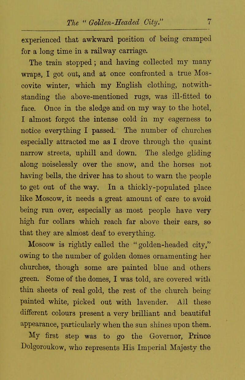 experienced that awkward position of being cramped for a long time in a railway carriage. The train stopped; and having collected my many wraps, I got out, and at once confronted a true Mos- covite winter, which my English clothing, notwith- standing the above-mentioned rugs, was ill-fitted to face. Once in the sledge and on my way to the hotel, I almost forgot the intense cold in my eagerness to notice everything I passed. The number of churches especially attracted me as I drove through the quaint narrow streets, uphill and down. The sledge gliding along noiselessly over the snow, and the horses not having bells, the driver has to shout to warn the people to get out of the way. In a thickly-populated place like Moscow, it needs a great amount of care to avoid being run over, especially as most people have very high fur collars which reach far above their ears, so that they are almost deaf to everything. Moscow is rightly called the  golden-headed city, owing to the number of golden domes ornamenting her churches, though some are painted blue and others green. Some of the domes, I was told, are covered with thin sheets of real gold, the rest of the church being painted white, picked out with lavender. All these different colours present a very brilliant and beautiful appearance, particularly when the sun sliines upon them. My first step was to go the Governor, Prince Dolgoroukow, who represents His Imperial Majesty the