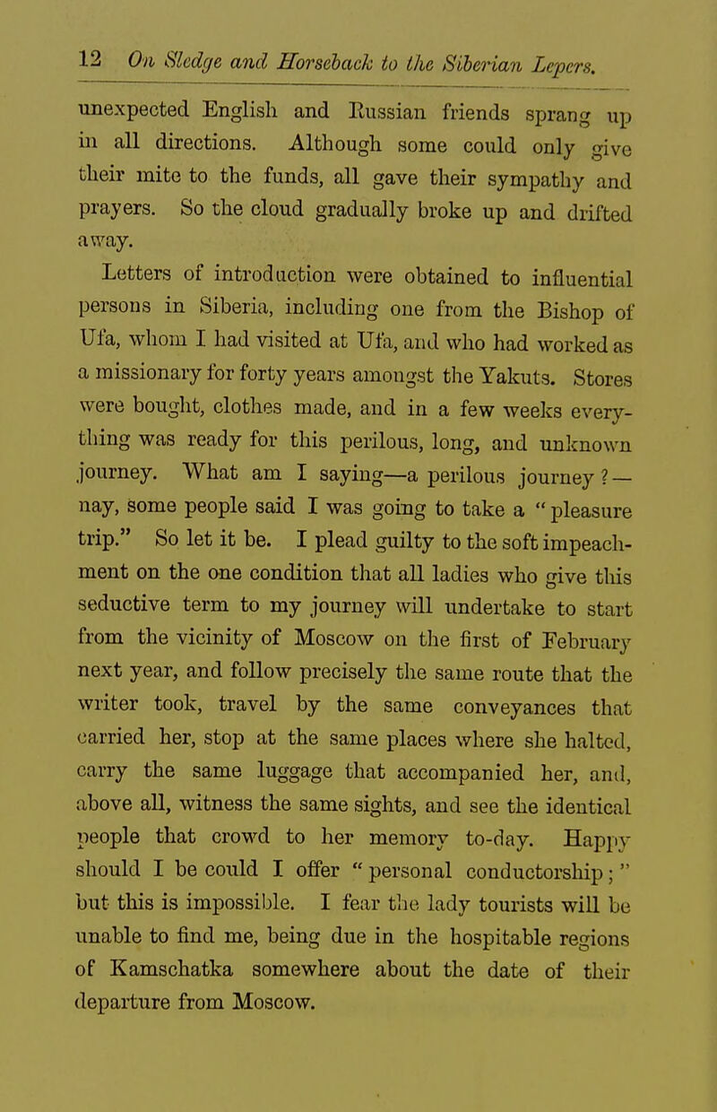 unexpected English and Russian friends sprang up in all directions. Although some could only give their mite to the funds, all gave their sympathy and prayers. So the cloud gradually broke up and drifted away. Letters of introduction were obtained to influential persons in Siberia, including one from the Bishop of Ufa, whom I had visited at Ula, and who had worked as a missionary for forty years amongst the Yakuts. Stores were bought, clothes made, and in a few weeks every- thing was ready for this perilous, long, and unknown journey. What am I saying—a perilous journey ? — nay, some people said I was going to take a  pleasure trip. So let it be. I plead guilty to the soft impeach- ment on the &ne condition that all ladies who give tliis seductive term to my journey will undertake to start from the vicinity of Moscow on the first of February next year, and follow precisely the same route that the writer took, travel by the same conveyances that carried her, stop at the same places where she halted, carry the same luggage that accompanied her, anil, above all, witness the same sights, and see the identical people that crowd to her memory to-day. Happy should I be could I offer  personal conductorship;  but this is impossible. I fear the lady tourists will be unable to find me, being due in the hospitable regions of Kamschatka somewhere about the date of their departure from Moscow.