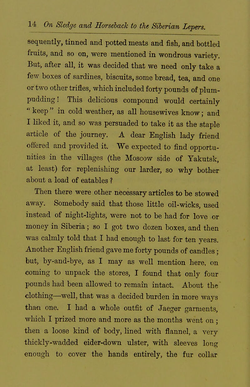 sequently, tinned and potted meats and fish, and bottled fruits, and so on, were mentioned in wondrous variety. But, after all, it was decided that we need only take a few boxes of sardines, biscuits, some bread, tea, and one or two other trifles, which included forty pounds of plum- pudding! This delicious compound would certainly  keep  in cold weather, as all housewives know; and I lilced it, and so was persuaded to take it as the staple article of the journey. A dear English lady friend offered and provided it. We expected to find opportu- nities in the villages (the Moscow side of Yakutsk, at least) for replenishing our larder, so why bother about a load of eatables ? Then there were other necessary articles to be stowed away. Somebody said that those little oil-wicks, used instead of night-lights, were not to be had for love or money in Siberia; so I got two dozen boxes, and then was calmly told that I had enough to last for ten years. Another English friend gave me forty pounds of candles; but, by-and-bye, as I may as well mention here, on coming to unpack the stores, I found that only four pounds had been allowed to remain intact. About the clothing—well, that was a decided burden in more ways tha-n one. I had a whole outfit of Jaeger garments, wliich I prized more and more as the months went on ; then a loose kind of body, lined with flannel, a very thickly-wadded eider-down ulster, with sleeves long enough to cover the hands entirely, the fur collar