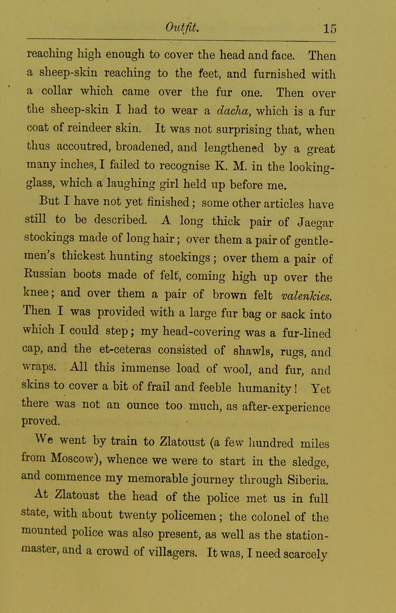 reaching high enough to cover the head and face. Then a sheep-skin reaching to the feet, and furnished with a collar which came over the fur one. Then over the sheep-skin I had to wear a dacha, which is a fur coat of reindeer skin. It was not surprising that, when thus accoutred, broadened, and lengthened by a great many inches, I failed to recognise K, M. in the looking- glass, which a laughing girl held up before me. But I have not yet finished ; some other articles have still to be described. A long thick pair of Jaegar stockings made of long haii-; over them a pair of gentle- men's thickest hunting stockings ; over them a pair of Eussian boots made of felt, coming high up over the knee; and over them a pair of brown felt valenkies. Then I was provided with a large fur bag or sack into which I could step; my head-covering was a fur-lined cap, and the et-ceteras consisted of shawls, rugs, and wraps. All this immense load of wool, and fur, and skins to cover a bit of frail and feeble humanity! Yet there was not an ounce too much, as after-experience proved. We went by train to Zlatoust (a few hundred miles from Moscow), whence we were to start in the sledge, and commence my memorable journey through Siberia. At Zlatoust the head of the police met us in full state, with about twenty policemen; the colonel of the mounted police was also present, as well as the station- master, and a crowd of villagers. It was, I need scarcely