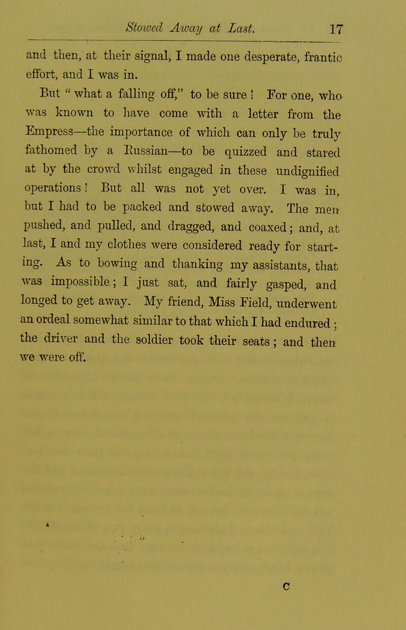 and then, at their signal, I made one desperate, frantic effort, and I was in. But  what a falling off, to be sure ! For one, who was known to liave come with a letter from the Empress—the importance of which can only be truly fathomed by a Eussian—to be quizzed and stared at by the crowd whilst engaged in these undignified operations! But all was not yet over. I was in, but I had to be packed and stowed away. The men pushed, and pulled, and dragged, and coaxed; and, at last, I and my clothes were considered ready for start- ing. As to bowing and thanking my assistants, that was impossible; I just sat, and fairly gasped, and longed to get away. My friend. Miss Field, underwent an ordeal somewhat similar to that which I had endured; the driver and the soldier took their seats; and then we were off. C