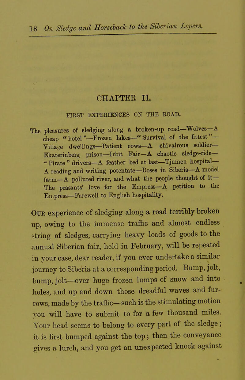 CHAPTER II. mST EXPERIENCES ON THE EOAD. The pleasures of sledging along a broken-up road—Wolves—A cheap hotel—Frozen lakes—Survival of the fittest— Villa.'ie dwellings—Patient cows—A chivalrous soldier— Ekaterinberg prison—Irbit Fair—A chaotic sledge-ride—  Pirate  drivers—A feather bed at last—Tjumea hospital— A reading and writing potentate—Roses in Siberia—A model farm—A polluted river, and what the people thought of it— The peasants' love for the Empress—^A petition to the Empress—Farewell to English hospitality. Our experience of sledging along a road terribly broken up, owing to the immense traffic and almost endless string of sledges, carrying heavy loads of goods to the annual Siberian fair, held in February, will be repeated in your case, dear reader, if you ever undertake a similar journey to Siberia at a corresponding period. Bump, jolt, bump, jolt—over huge frozen lumps of snow and into Jwles, and up and down those dreadful waves and fiu-- rows, made by the trafdc— such is the stimulating motion you will have to submit to for a few thousand miles. Your head seems to belong to every part of the sledge ; it is first bumped against the top; then the conveyance gives a lurch, and you get an unexpected knock against