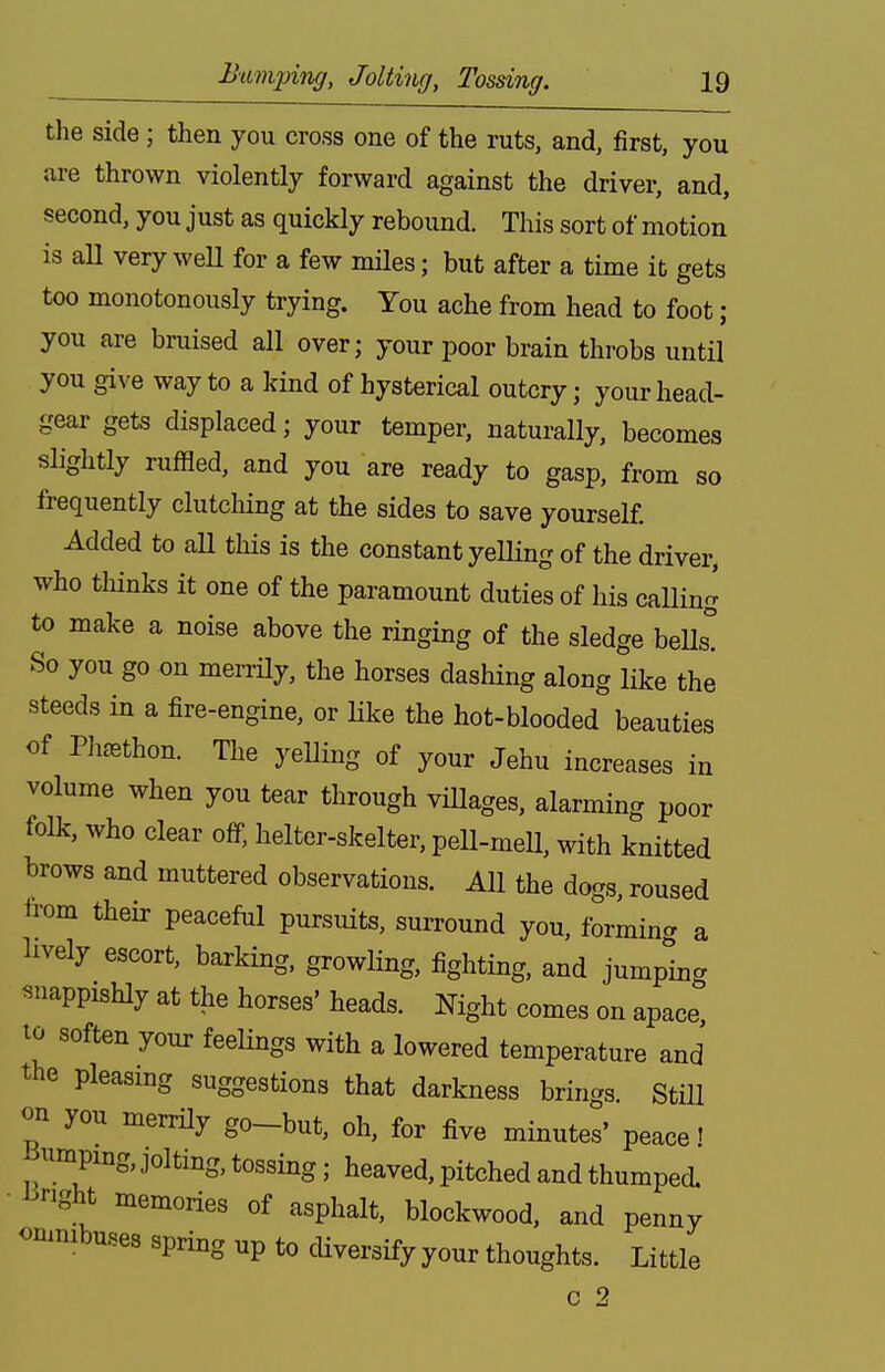 the side ; then you cross one of the ruts, and, first, you are thrown violently forward against the driver, and, second, you just as quickly rebound. This sort of motion is all very weU for a few mHes; but after a time it gets too monotonously trying. You ache from head to foot; you are bruised all over; your poor brain throbs until you give way to a kind of hysterical outcry; your head- gear gets displaced; your temper, naturally, becomes slightly ruffled, and you are ready to gasp, from so frequently clutching at the sides to save yourself. Added to aU this is the constant yeUing of the driver, who thinks it one of the paramount duties of his calling to make a noise above the ringing of the sledge beUs! So you go on merrily, the horses dashing along like the steeds in a fire-engine, or Hke the hot-blooded beauties of Pli^ethon. The yelling of your Jehu increases in volume when you tear through vHlages, alarming poor folk, who clear off. helter-skelter, pell-mell, with knitted brows and muttered observations. All the dogs, roused from their peaceful pursuits, surround you, formincr a lively escort, barking, growling, fighting, and jumping snappishly at the horses' heads. Night comes on apace, to soften your feelings with a lowered temperature and the pleasing suggestions that darkness brings. Still on you merrHy go-but, oh, for five minutel' peace t Binnpmg, jolting, tossing; heaved, pitched and thumped, bright memories of asphalt, blockwood, and penny onmibuses spring up to diversify your thoughts. Little c 2