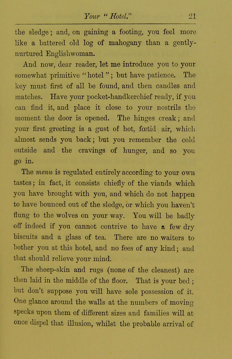 the sledge; and, on gaining a footing, you feel more like a battered old log of mahogany than a gently- nurtured Englishwoman. And now, dear reader, let me introduce you to your somewhat primitive  hotel ; but have patience. The key must first of all be found, and then candles and matches. Have your pocket-handkerchief ready, if you can find it, and place it close to your nostrils the moment the door is opened. The hinges creak; and your first greeting is a gust of hot, foetid air, which almost sends you back; but you remember the cold outside and the cravings of hunger, and so you go in. The menu is regulated entirely according to your own tastes; in fact, it consists chiefly of the viands which you have brought with you, and which do not happen to have bounced out of the sledge, or which you haven't flung to the wolves on your way. You will be badly off indeed if you cannot contrive to have a few dry biscuits and a glass of tea. There are no waiters to bother you at this hotel, and no fees of any kind; and that should relieve your mind. The sheep-skin and rugs (none of the cleanest) are tlien laid in the middle of the floor. That is your bed ; but don't suppose you will have sole possession of it. One glance around the walls at the numbers of moving specks upon them of different sizes and families will at once dispel that illusion, whilst the probable arrival of