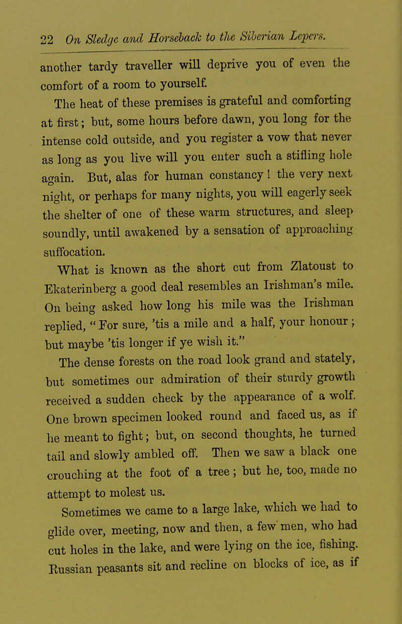 another tardy traveller will deprive you of even the comfort of a room to yourself. The heat of these premises is grateful and comforting at first; but, some hours before dawn, you long for the intense cold outside, and you register a vow that never as long as you live will you enter such a stifling hole again. But, alas for human constancy ! the very next night, or perhaps for many nights, you will eagerly seek the shelter of one of these warm structures, and sleep soundly, until awakened by a sensation of approaching suffocation. What is known as the short cut from Zlatoust to Ekaterinberg a good deal resembles an Irishman's mOe. On being asked how long his mile was the Irishman replied,  Tor sure, 'tis a mile and a half, your honour; but maybe 'tis longer if ye wish it. The dense forests on the road look grand and stately, but sometimes our admiration of their sturdy growth received a sudden check by the appearance of a woK. One brown specimen looked round and faced us, as if he meant to fight; but, on second thoughts, he turned tail and slowly ambled off. Then we saw a black one crouching at the foot of a tree; but he, too, made no attempt to molest us. Sometimes we came to a large lake, which we had to glide over, meeting, now and then, a few men, who had cut holes in the lake, and were lying on the ice, fishing. Russian peasants sit and recline on blocks of ice, as if