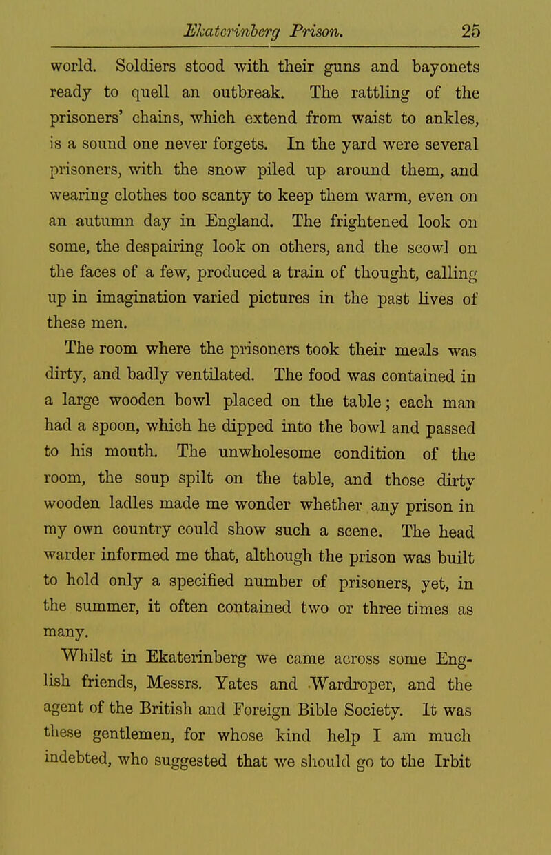 world. Soldiers stood with their guns and bayonets ready to quell an outbreak. The rattling of the prisoners' chains, which extend from waist to ankles, is a sound one never forgets. In the yard were several prisoners, with the snow piled up around them, and wearing clothes too scanty to keep them warm, even on an autumn day in England. The frightened look on some, the despairing look on others, and the scowl on the faces of a few, produced a train of thought, calling up in imagination varied pictures in the past lives of these men. The room where the prisoners took their meals was dirty, and badly ventilated. The food was contained in a large wooden bowl placed on the table; each man had a spoon, which he dipped into the bowl and passed to his mouth. The unwholesome condition of the room, the soup spilt on the table, and those dirty wooden ladles made me wonder whether any prison in my own country could show such a scene. The head warder informed me that, although the prison was built to hold only a specified number of prisoners, yet, in the summer, it often contained two or three times as many. Whilst in Ekaterinberg we came across some Eng- lish friends, Messrs. Yates and Wardroper, and the agent of the British and Foreign Bible Society. It was these gentlemen, for whose kind help I am much indebted, who suggested that we should go to the Irbit