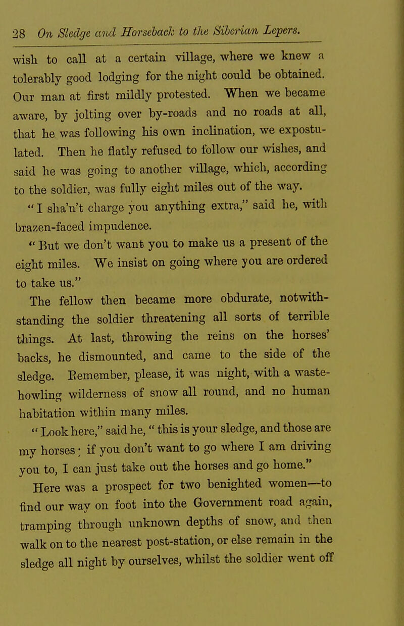 wish to call at a certain village, where we knew a tolerably good lodging for the Our man at first mildly protested. When we became aware, by jolting over by-roads and no roads at all, that he was following his own inclination, we expostu- lated. Then he flatly refused to follow our wishes, and said he was going to another village, which, according to the soldier, was fully eight miles out of the way.  I sha'n't charge you anything extra, said he, with brazen-faced impudence.  But we don't want you to make us a present of the eight miles. We insist on going where you are ordered to take us. The fellow then became more obdurate, notwith- standing the soldier threatening all sorts of terrible tilings. At last, throwing the reins on the horses' backs, he dismounted, and came to the side of the sledge. Eemember, please, it was night, with a waste- howling wilderness of snow all round, and no human habitation within many miles.  Look here, said he,  this is your sledge, and those are my horses; if you don't want to go where I am driving you to, I can just take out the horses and go home. Here was a prospect for two benighted women—to find our way on foot into the Government road again, tramping through unknown depths of snow, and then walk on to the nearest post-station, or else remain in the sledge all night by ourselves, whilst the soldier went off