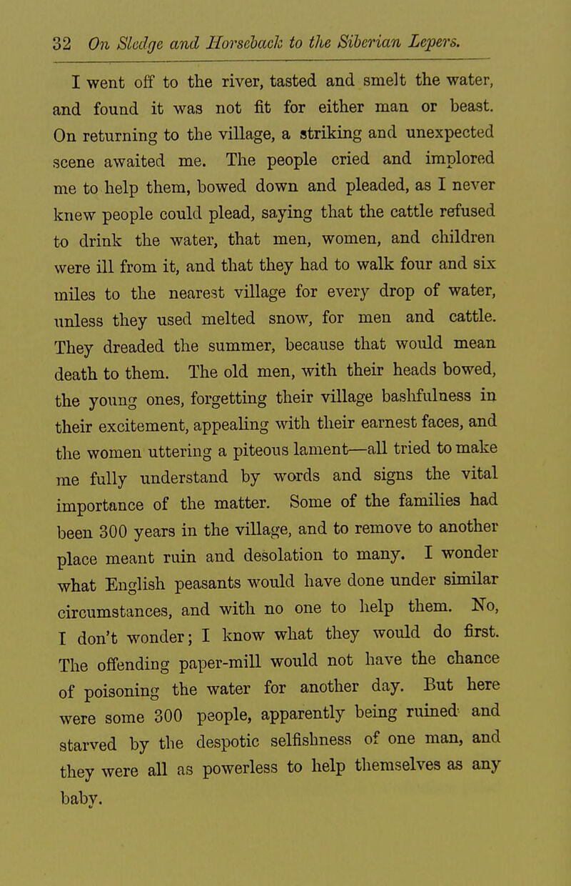 I went off to the river, tasted and smelt the water, and found it was not fit for either man or beast. On returning to the village, a striking and unexpected scene awaited me. The people cried and implored me to help them, bowed down and pleaded, as I never knew people could plead, saying that the cattle refused to drink the water, that men, women, and children were ill from it, and that they had to walk four and six miles to the nearest village for every drop of water, unless they used melted snow, for men and cattle. They dreaded the summer, because that would mean death to them. The old men, with their heads bowed, the young ones, forgetting their village baslifulness in their excitement, appealing with their earnest faces, and the women uttering a piteous lament—all tried to make me fully understand by words and signs the vital importance of the matter. Some of the families had been 300 years in the village, and to remove to another place meant ruin and desolation to many. I wonder what English peasants would have done under similar circumstances, and with no one to help them. No, I don't wonder; I know what they would do first. The offending paper-mill would not have the chance of poisoning the water for another day. But here were some 300 people, apparently being ruined and starved by the despotic selfishness of one man, and they were all as powerless to help themselves as any baby.