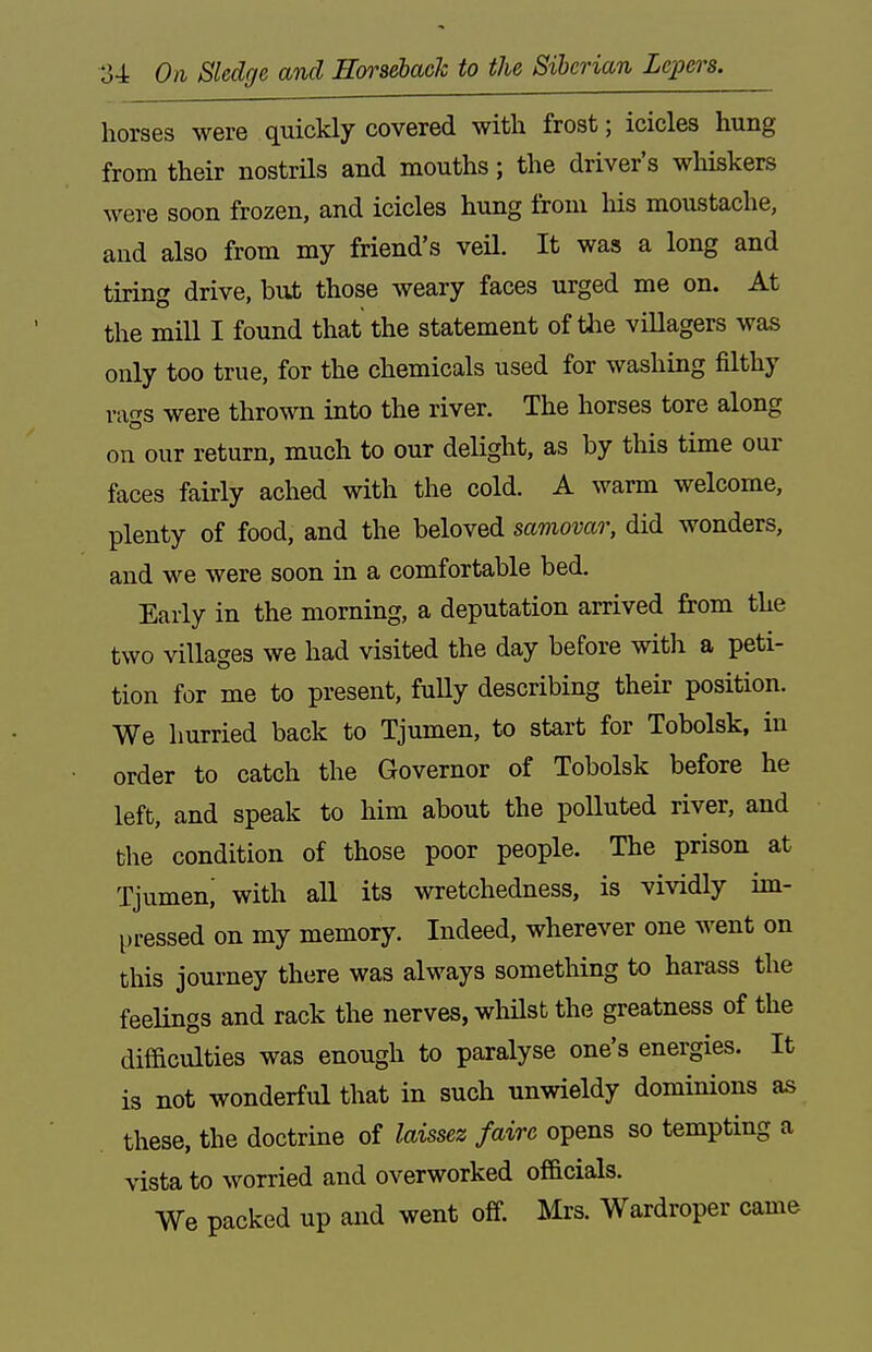 horses were quickly covered with frost; icicles hung from their nostrils and mouths; the driver's whiskers were soon frozen, and icicles hung from his moustache, and also from my friend's veil. It was a long and tiring drive, but those weary faces urged me on. At the mill I found that the statement of tlie villagers was only too true, for the chemicals used for washing filthy raf^s were thrown into the river. The horses tore along on our return, much to our delight, as by this time our faces fairly ached with the cold. A warm welcome, plenty of food, and the beloved samovar, did wonders, and we were soon in a comfortable bed. Early in the morning, a deputation arrived from the two villages we had visited the day before witli a peti- tion for me to present, fully describing their position. We hurried back to Tjumen, to start for Tobolsk, in order to catch the Governor of Tobolsk before he left, and speak to him about the polluted river, and the condition of those poor people. The prison at Tjumen^ with all its wretchedness, is vividly im- pressed on my memory. Indeed, wherever one went on this journey there was always something to harass the feelings and rack the nerves, whilst the greatness of the difficulties was enough to paralyse one's energies. It is not wonderful that in such unwieldy dominions as these, the doctrme of laissez faire opens so tempting a vista to worried and overworked of&cials. We packed up and went off. Mrs. Wardroper came