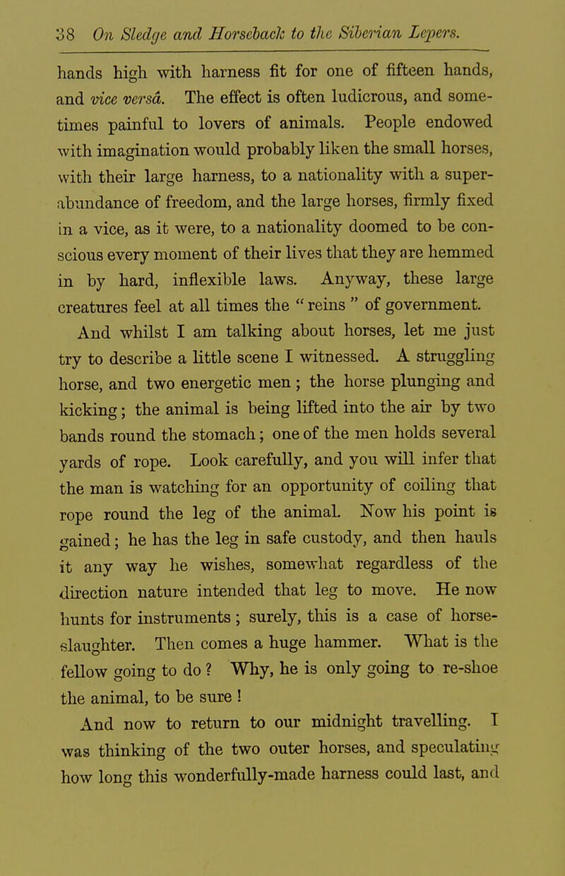 hands higli with harness fit for one of fifteen hands, and vice versa. The effect is often ludicrous, and some- times painful to lovers of animals. People endowed with imagination would probably liken the small horses, with their large harness, to a nationality with a super- abundance of freedom, and the large horses, firmly fixed in a vice, as it were, to a nationality doomed to be con- scious every moment of their lives that they are hemmed in. by hard, inflexible laws. Anyway, these large creatures feel at all times the  reins  of government. And whilst I am talking about horses, let me just try to describe a little scene I witnessed. A stmggling horse, and two energetic men ; the horse plunging and kicking; the animal is being lifted into the air by two bands round the stomach; one of the men holds several yards of rope. Look carefully, and you will infer that the man is watching for an opportunity of coUing that rope round the leg of the animal. Now his point is gained; he has the leg in safe custody, and then hauls it any way he wishes, somewhat regardless of the direction nature intended that leg to move. He now hunts for iustruments; surely, this is a case of horse- slaughter. Then comes a huge hammer. What is the fellow going to do ? Why, he is only going to re-shoe the animal, to be sure ! And now to return to our midnight travelling. I was thinking of the two outer horses, and speculatint^ how long this wonderfully-made harness could last, and