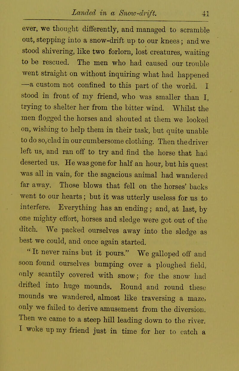 ever, we thought differently, and managed to scramble out, stepping into a snow-drift up to our knees; and we stood shivering, like two forlorn, lost creatures, waiting to be rescued. The men who had caused our trouble went straight on without inquiring what had happened —a custom not confined to this part of the world. I stood in front of my friend, who was smaller than I, trying to shelter her from the bitter wind. Whilst the men flogged the horses and shouted at them we looked on, wishing to help them in their task, but quite unable to do so, clad in our cumbersome clothing. Then the driver left us, and ran off to try and find the horse that had deserted us. He was gone for half an hour, but his quest was aU in vain, for the sagacious animal had wandered far away. Those blows that fell on the horses' backs went to our hearts; but it was utterly useless for us to interfere. Everything has an ending; and, at last, by one mighty effort, horses and sledge were got out of the ditch. We packed ourselves away into the sledge as best we could, and once again started.  It never rains but it pours. We galloped off and soon found ourselves bumping over a ploughed field, only scantily covered with snow; for the snow had drifted into huge mounds. Eound and round these mounds we wandered, almost like traversing a maze, only we failed to derive amusement from the diversion. Then we came to a steep hill leading down to the river. I woke up my friend just in time for her to catch a