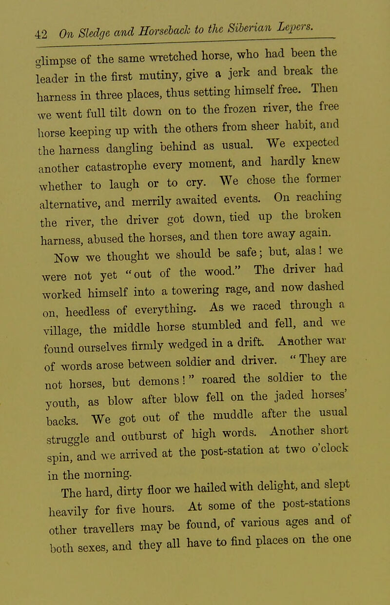 cTlimpse of the same wretched horse, who had been the leader in the first mutiny, give a jerk and break the harness in three places, thus setting himself free. Then we went full tilt down on to the frozen river, the free horse keeping up with the others from sheer habit, and the harness dangling behind as usual. We expected another catastrophe every moment, and hardly knew whether to laugh or to cry. We chose the former alternative, and merrily awaited events. On reachmg the river, the driver got down, tied up the broken harness, abused the horses, and then tore away again. Now we thought we should be safe; but, alas! we were not yet out of the wood. The driver had worked himself into a towering rage, and now dashed on. heedless of everything. As we raced through a viUage, the middle horse stumbled and fell, and we found ourselves firmly wedged in a drift. Another war of words arose between soldier and driver.  They are not horses, but demons! roared the soldier to the youth, as blow after blow fell on the jaded horses' backs' We got out of the muddle after the usual strua-le and outburst of high words. Another short spin, and we arrived at the post-station at two o clock in the morning. The hard, dirty floor we hailed with deHght, and slept heavily for five hours. At some of the post-stations other travellers may be found, of various ages and of both sexes, and they all have to find places on the one