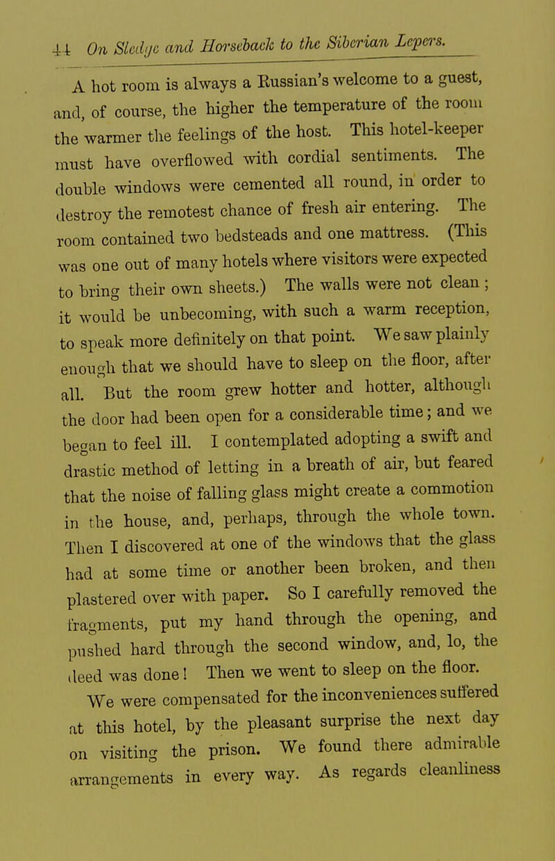 A hot room is always a Kussian's welcome to a guest, and, of course, the higher the temperature of the room the warmer the feelings of the host. This hotel-keeper must have overflowed with cordial sentiments. The double windows were cemented all round, in order to destroy the remotest chance of fresh air entering. The room contained two bedsteads and one mattress. (This was one out of many hotels where visitors were expected to bring their own sheets.) The walls were not clean ; it would be unbecoming, with such a warm reception, to speak more definitely on that point. We saw plainly enough that we should have to sleep on the floor, after all. But the room grew hotter and hotter, although the door had been open for a considerable time; and we began to feel ill. I contemplated adopting a swift and drastic method of letting in a breath of air, but feared that the noise of falling glass might create a commotion in the house, and, perhaps, through the whole town. Then I discovered at one of the windows that the glass had at some time or another been broken, and then plastered over with paper. So I carefully removed the fragments, put my hand through the opening, and pushed hard through the second window, and, lo, the deed was done! Then we went to sleep on the floor. We were compensated for the inconveniences suffered at this hotel, by the pleasant surprise the next day on visiting the prison. We found there admirable arrangements in every way. As regards cleanliness