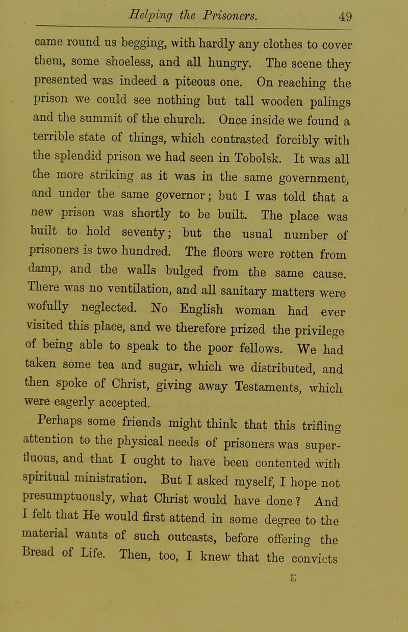 came round us begging, with hardly any clothes to cover them, some shoeless, and all hungry. The scene they presented was indeed a piteous one. On reaching the prison we could see nothing but tall wooden palings and the summit of the church. Once inside we found a terrible state of things, which contrasted forcibly with the splendid prison we had seen in Tobolsk. It was all the more striking as it was in the same government, and under the same governor; but I was told that a new prison was shortly to be built. The place was built to hold seventy; but the usual number of prisoners is two hundred. The floors were rotten from damp, and the waUs bulged from the same cause. There was no ventHation, and aU sanitary matters were wofully neglected. No EngHsh woman had ever visited this place, and we therefore prized the privilege of being able to speak to the poor feUows. We had taken some tea and sugar, which we distributed, and then spoke of Christ, giving away Testaments, which were eagerly accepted. Perhaps some friends might think that this trifling attention to the physical needs of prisoners was super- fluous, and that I ought to have been contented with spiritual ministration. But I asked myself, I hope not presumptuously, what Christ would have done ? And I felt that He would first attend in some degree to the material wants of such outcasts, before ofi-ering the Bread of Life. Then, too, I knew that the convicts E