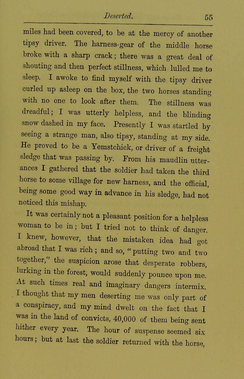 Deserted. miles had been covered, to be at the mercy of another tipsy driver. The harness-gear of the middle horse broke with a sharp crack; there was a great deal of shouting and then perfect stiUness, which lulled me to sleep. I awoke to find myself with the tipsy driver curled up asleep on the box, the two horses standing with no one to look after them. The stillness was dreadful; I was utterly helpless, and the bHnding snow dashed in my face. Presently I was startled by seeing a strange man, also tipsy, standing at my side. He proved to be a Yemstchick, or driver of a freight sledge that was passing by. From his maudlin utter- ances I gathered that the soldier had taken the third horse to some village for new harness, and the official, being some good way in advance in his sledge, had not noticed this mishap. It was certainly not a pleasant position for a helpless woman to be in; but I tried not to think of danger. I knew, however, that the mistaken idea had got abroad that I was rich ; and so, putting two and two together, the suspicion arose that desperate robbers, lurking in the forest, would suddenly pounce upon me.' At such times real and imaginary dangers intermix. . I thought that my men deserting me was only part of a conspiracy, and my mind dwelt on the fact that I was in the land of convicts, 40,000 of them being sent hither every year. The hour of suspense seemed six hours; but at last the soldier returned with the horse,