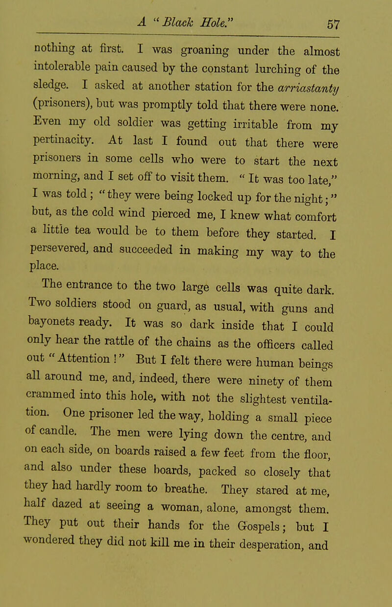 A ''Black Hole. nothing at first. I was groaning tinder the almost intolerable pain caused by the constant lurching of the sledge. I asked at another station for the arriastanty (prisoners), but was promptly told that there were none. Even my old soldier was getting irritable from my pertinacity. At last I found out that there were prisoners in some cells who were to start the next morning, and I set off to visit them. « It was too late, I was told;  they were being locked up for the night; but, as the cold wind pierced me, I knew what comfort a little tea would be to them before they started. I persevered, and succeeded in making my way to the place. The entrance to the two large cells was quite dark. Two soldiers stood on guard, as usual, with guns and bayonets ready. It was so dark inside that I could only hear the rattle of the chains as the oflacers called out  Attention ! But I felt there were human beings all around me, and, indeed, there were ninety of them crammed into this hole, with not the slightest ventila- tion. One prisoner led the way, holding a smaU piece of candle. The men were lying down the centre, and on each side, on boards raised a few feet from the floor, and also under these boards, packed so closely that they had hardly room to breathe. They stared at me, half dazed at seeing a woman, alone, amongst them. They put out their hands for the Gospels; but I wondered they did not kill me in their desperation, and