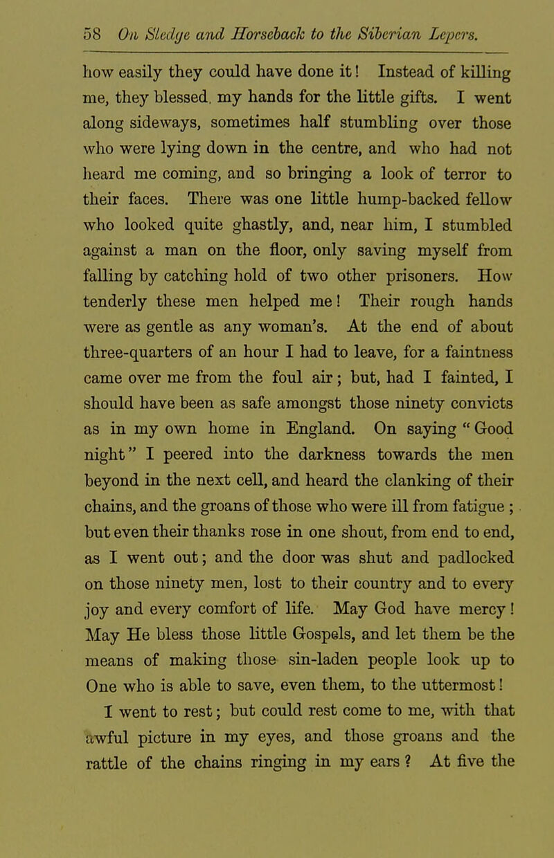 how easily they could have done it! Instead of killing me, they blessed, my hands for the little gifts. I went along sideways, sometimes half stumbling over those who were lying down in the centre, and who had not heard me coming, and so bringing a look of terror to their faces. There was one little hump-backed fellow who looked quite ghastly, and, near him, I stumbled against a man on the floor, only saving myself from falling by catching hold of two other prisoners. How tenderly these men helped me! Their rough hands were as gentle as any woman's. At the end of about three-quarters of an hour I had to leave, for a faintness came over me from the foul air; but, had I fainted, I should have been as safe amongst those ninety convicts as in my own home in England. On saying  Good night I peered into the darkness towards the men beyond in the next cell, and heard the clanking of their chains, and the groans of those who were ill from fatigue ; but even their thanks rose in one shout, from end to end, as I went out; and the door was shut and padlocked on those ninety men, lost to their country and to every joy and every comfort of life. May God have mercy ! May He bless those little Gospels, and let them be the means of making those sin-laden people look up to One who is able to save, even them, to the uttermost! I went to rest; but could rest come to me, with that awful picture in my eyes, and those groans and the rattle of the chains ringing in my ears ? At five the
