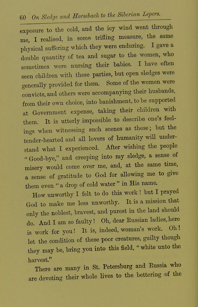 exposure to the cold, and the icy wind went through me, I realised, in some trifling measure, the same physical suffering which they were enduring. I gave a double quantity of tea and sugar to the women, who sometimes were nursing their babies. I have often seen children with these parties, but open sledges were generaUy provided for them. Some of the women were convicts, and others were accompanying their husbands, from their own choice, into banishment, to be supported at Government expense, taking their children with them. It is utterly impossible to describe one's feel- ings when witnessing such scenes as these; but the tender-hearted and all lovers of humanity will under- stand what I experienced. After wishing the people  Good-bye, and creeping into my sledge, a sense of misery would come over me, and, at the same time, a sense of gratitude to God for allowing me to give them even  a drop of cold water  in His name. How unworthy I felt to do this work ! but I prayed God to make me less unworthy. It is a mission that only the noblest, bravest, and purest in the land should do. And I am so faulty! Oh, dear Eussian ladies,here is work for you! It is, indeed, woman's work. Oh! let the condition of these poor creatures, guilty though they may be, bring you into this field, « white unto the harvest. There are many in St. Petersburg and Eussia who are devoting their whole lives to the bettering of the