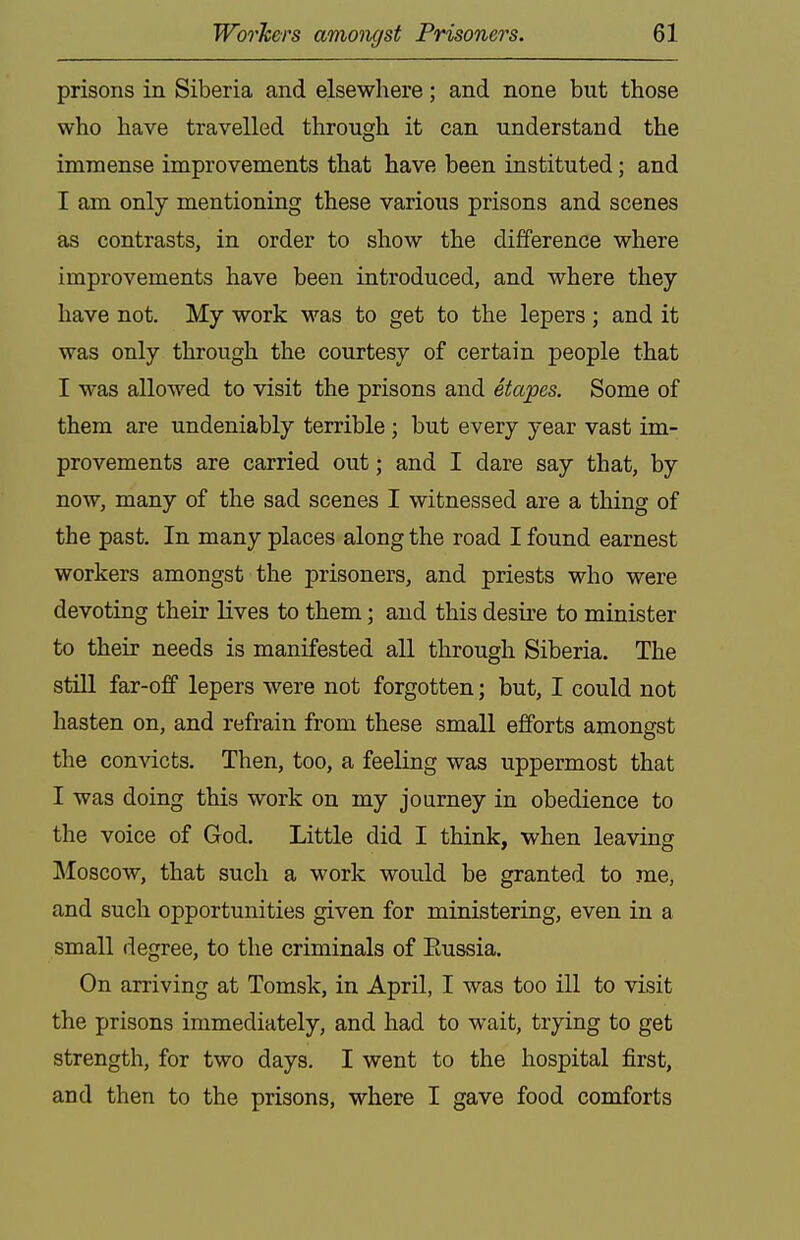 prisons in Siberia and elsewhere; and none but those who have travelled through it can understand the immense improvements that have been instituted; and I am only mentioning these various prisons and scenes as contrasts, in order to show the difference where improvements have been introduced, and where they have not. My work was to get to the lepers; and it was only through the courtesy of certain people that I was allowed to visit the prisons and Stapes. Some of them are undeniably terrible ; but every year vast im- provements are carried out; and I dare say that, by now, many of the sad scenes I witnessed are a thing of the past. In many places along the road I found earnest workers amongst the prisoners, and priests who were devoting their lives to them; and this desire to minister to their needs is manifested all through Siberia. The still far-off lepers were not forgotten; but, I could not hasten on, and refrain from these small efforts amongst the convicts. Then, too, a feeling was uppermost that I was doing this work on my journey in obedience to the voice of God. Little did I think, when leaving Moscow, that such a work would be granted to me, and such opportunities given for ministering, even in a small degree, to the criminals of Eussia. On arriving at Tomsk, in April, I was too ill to visit the prisons immediately, and had to wait, trying to get strength, for two days. I went to the hospital first, and then to the prisons, where I gave food comforts