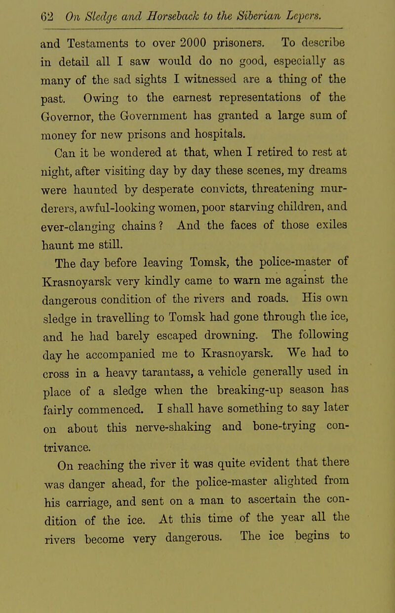 and Testaments to over 2000 prisoners. To describe in detail all I saw would do no good, especially as many of the sad sights I witnessed are a thing of the past. Owing to the earnest representations of the Governor, the Government has granted a large sum of money for new prisons and hospitals. Can it be wondered at that, when I retired to rest at night, after visiting day by day these scenes, my dreams were haunted by desperate convicts, threatening mur- derers, awful-looking women, poor starving children, and ever-clanging chains? And the faces of those exiles haunt me still. The day before leaving Tomsk, the police-master of Krasnoyarsk very kindly came to warn me against the dangerous condition of the rivers and roads. His own sledge in travelling to Tomsk had gone through the ice, and he had barely escaped drowning. The following day he accompanied me to Krasnoyarsk. We had to cross in a heavy tarantass, a vehicle generally used in place of a sledge when the breaking-up season has fairly commenced. I shall have something to say later on about this nerve-shaking and bone-trying con- trivance. On reaching the river it was quite evident that there was danger ahead, for the police-master alighted from his carriage, and sent on a man to ascertain the con- dition of the ice. At this time of the year all the rivers become very dangerous. The ice begins to