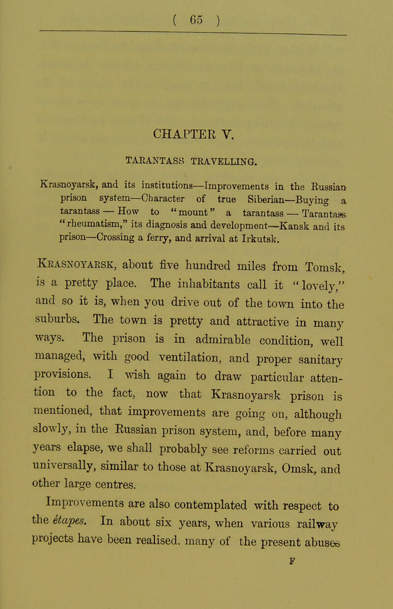 CHAPTER V. TARANTASa TRAVELLING. Krasnoyarsk, and its institutions—Improvements in the Russian prison system—Character of true Siberian—Buying a tarantass — How to  mount a tarantass — Tarantass  rheumatism, its diagnosis and development—Kansk and its prison—Crossing a ferry, and arrival at Irkutsk. Krasnoyaesk, about five hundred miles from Tomsk, is a pretty place. The inhabitants call it lovely, and so it is, when you drive out of the town into the suburbs. The town is pretty and attractive in many ways. The prison is in admirable condition, well managed, with good ventilation, and proper sanitary provisions. I wish again to draw particular atten- tion to the fact, now that Krasnoyarsk prison is mentioned, that improvements are going on, although slowly, in the Eussian prison system, and, before many years elapse, we shall probably see reforms carried out universally, similar to those at Krasnoyarsk, Omsk, and other large centres. Improvements are also contemplated with respect to the etapes. In about six years, when various railway projects have been realised, many of the present abuses F