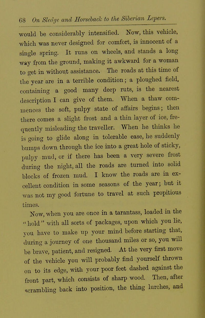 would be considerably intensified. Now, this vehicle, which was never designed for comfort, is innocent of a single spring. It runs on wheels, and stands a long way ffom the ground, making it awkward for a woman to get in without assistance. The roads at tliis time of the year are in a terrible condition; a ploughed field, containing a good many deep ruts, is the nearest description I can give of them. When a thaw com- mences the soft, pulpy state of affairs begins; then there comes a slight frost and a thin layer of ice, fre- quently misleading the traveller. When he tliinks he is going to glide along in tolerable ease, he suddenly bumps down through the ice into a great hole of sticky, pulpy mud, or if there has been a very severe frost during the night, all the roads are turned into solid blocks of frozen mud. I know the roads are in ex- cellent condition in some seasons of the year; but it was not my good fortune to travel at such propitious times. Now, when you are once in a tarantass, loaded in the  hold with all sorts of packages, upon which you He, you have to make up your mind before starting that, during a journey of one thousand miles or so, you wiU be brave, patient, and resigned. At the very first move of the vehicle you wiU probably find yourseH th^o^vn ou to its edge, with your poor feet dashed against the front part, which consists of sharp wood. Then, after scrambling back into position, the thing lurches, and