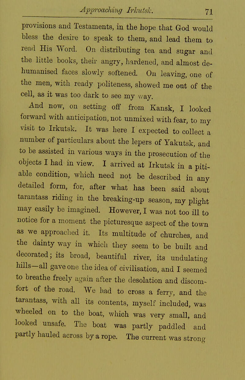 provisions and Testaments, in the hope that God would bless the desire to speak to them, and lead them to read His Word. On distributing tea and sugar and the little books, their angry, hardened, and almost de- humanised faces slowly softened. On leaving, one of the men, with ready politeness, showed me out of the cell, as it was too dark to see my way. And now, on setting off from Kansk, I looked forward with anticipation, not unmixed with fear, to my visit to Irkutsk. It was here I expected to collect a number of particulars about the lepers of Yakutsk, and to be assisted in various ways in the prosecution of the objects I had in view. I arrived at Irkutsk in a piti- able condition, which need not be described in any detailed form, for, after what has been said about tarantass riding in the breaking-up season, my plight may easHy be imagined. However, I was not too ill to notice for a moment the picturesque aspect of the town as we approaclied it. Its multitude of churches, and the dainty way in which they seem to be built and decorated; its broad, beautiful river, its undulating hills-al] gave one the idea of civilisation, and I seemed to breathe freely again after the desolation and discom- fort of the road. We had to cross a ferry, and the tarantass, with aU its contents, myself included, was wheeled on to the boat, which was very small, and looked unsafe. The boat was partly paddled and partly hauled across by a rope. The current was stroncr