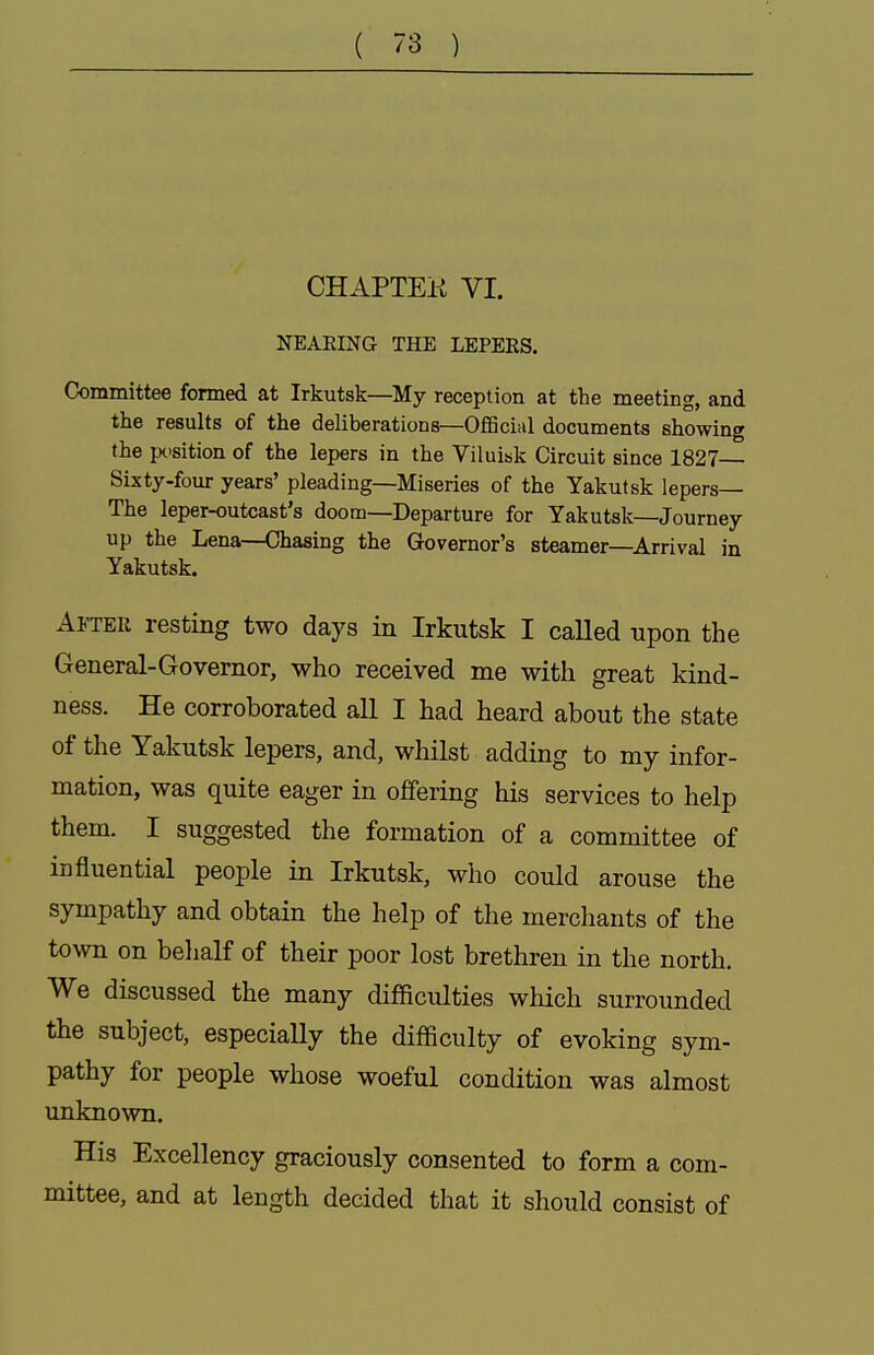 CHAPTEK VI. NEAEING THE LEPEES. Committee fonned at Irkutsk—My reception at the meeting, and the results of the deliberations—Official documents showing the position of the lepers in the Viluisk Circuit since 1827 Sixty-four years' pleading—Miseries of the Yakutsk lepers— The leper-outcast's doom—Departure for Yakutsk—Journey up the Lena—Chasing the Governor's steamer—Arrival in Yakutsk. After resting two days in Irkutsk I called upon the General-Governor, who received me with great kind- ness. He corroborated all I had heard about the state of the Yakutsk lepers, and, whilst adding to my infor- mation, was quite eager in offering his services to help them. I suggested the formation of a committee of influential people in Irkutsk, who could arouse the sympathy and obtain the help of the merchants of the town on belialf of their poor lost brethren in the north. We discussed the many difficulties which surrounded the subject, especially the difficulty of evoking sym- pathy for people whose woeful condition was almost unknown. His Excellency graciously consented to form a com- mittee, and at length decided that it should consist of