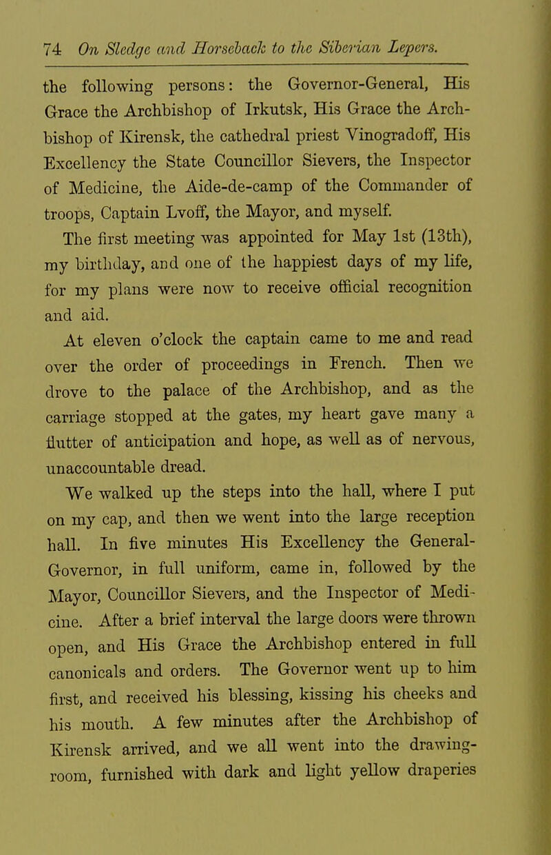 the following persons: the Governor-General, His Grace the Archbishop of Irkutsk, His Grace the Arch- bishop of Kirensk, the cathedral priest Vinogradoff, His Excellency the State Councillor Sievers, the Inspector of Medicine, the Aide-de-camp of the Commander of troops, Captain Lvoff, the Mayor, and myself. The first meeting was appointed for May 1st (13th), my birthday, and one of the happiest days of my life, for my plans were now to receive official recognition and aid. At eleven o'clock the captain came to me and read over the order of proceedings in French. Then we drove to the palace of the Archbishop, and as the carriage stopped at the gates, my heart gave many a flutter of anticipation and hope, as well as of nervous, unaccountable dread. We walked up the steps into the hall, where I put on my cap, and then we went into the large reception haU. In five minutes His Excellency the General- Governor, in full uniform, came in, followed by the Mayor, Councillor Sievers, and the Inspector of Medi- cine. After a brief interval the large doors were thrown open, and His Grace the Archbishop entered in full canonicals and orders. The Governor went up to him first, and received his blessing, kissing his cheeks and ^ his mouth. A few minutes after the Archbishop of Kirensk arrived, and we aU went iato the drawing- room, furnished with dark and light yeUow draperies