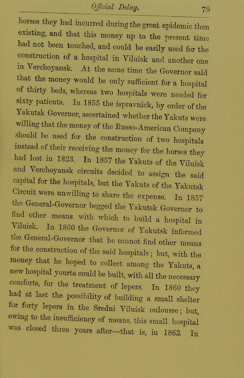 horses they had incurred during the great epidemic then existing, and that this money up to the present time had not been touched, and could be easily used for the construction of a hospital in Viluisk and another one m Verchoyansk. At the same time the Governor said that the money would be only sufficient for a hospital of thirty beds, whereas two hospitals were needed for sixty patients. In 1855 the ispravnick, by order of the Yakutsk Governor, ascertained whether the Yakuts were willing that the money of the Eusso-American Company should be used for the construction of two hospitals instead of their receiving the money for the horses they had lost in 1823. In 1857 the Yakuts of the Viluisk and Verchoyansk circuits decided to assign the said capital for the hospitals, but the Yakuts of the Yakutsk Circuit were unwilling to share the expense. In 1857 the General-Governor begged the Yakutsk Governor to find other means with which to build a hospital in Viluisk. In 1860 the Governor of Yakutsk informed the General-Governor that he cannot find other means for the construction of the said hospitals; but, with the money that he hoped to collect among the Yakuts a new hospital yourta could be built, with all the necessary comforts, for the treatment of lepers. In 1860 they had at last the possibiHty of building a small shelter for forty lepers in the Sredni Viluisk oulousse; but owing to the insufficiency of means, this small hospital was closed three years after-that is, in 1863. In